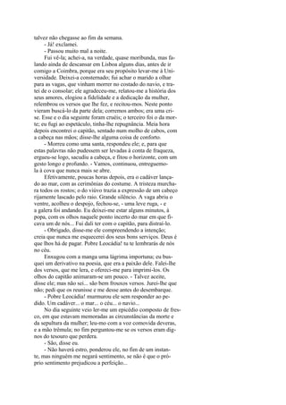 talvez não chegasse ao fim da semana.
- Já! exclamei.
- Passou muito mal a noite.
Fui vê-la; achei-a, na verdade, quase moribunda, mas falando ainda de descansar em Lisboa alguns dias, antes de ir
comigo a Coimbra, porque era seu propósito levar-me à Universidade. Deixei-a consternado; fui achar o marido a olhar
para as vagas, que vinham morrer no costado do navio, e tratei de o consolar; ele agradeceu-me, relatou-me a história dos
seus amores, elogiou a fidelidade e a dedicação da mulher,
relembrou os versos que lhe fez, e recitou-mos. Neste ponto
vieram buscá-lo da parte dela; corremos ambos; era uma crise. Esse e o dia seguinte foram cruéis; o terceiro foi o da morte; eu fugi ao espetáculo, tinha-lhe repugnância. Meia hora
depois encontrei o capitão, sentado num molho de cabos, com
a cabeça nas mãos; disse-lhe alguma coisa de conforto.
- Morreu como uma santa, respondeu ele; e, para que
estas palavras não pudessem ser levadas à conta de fraqueza,
ergueu-se logo, sacudiu a cabeça, e fitou o horizonte, com um
gesto longo e profundo. - Vamos, continuou, entreguemola à cova que nunca mais se abre.
Efetivamente, poucas horas depois, era o cadáver lançado ao mar, com as cerimônias do costume. A tristeza murchara todos os rostos; o do viúvo trazia a expressão de um cabeço
rijamente lascado pelo raio. Grande silêncio. A vaga abriu o
ventre, acolheu o despojo, fechou-se, - uma leve ruga, - e
a galera foi andando. Eu deixei-me estar alguns minutos, à
popa, com os olhos naquele ponto incerto do mar em que ficava um de nós... Fui dali ter com o capitão, para distraí-lo.
- Obrigado, disse-me ele compreendendo a intenção;
creia que nunca me esquecerei dos seus bons serviços. Deus é
que lhos há de pagar. Pobre Leocádia! tu te lembrarás de nós
no céu.
Enxugou com a manga uma lágrima importuna; eu busquei um derivativo na poesia, que era a paixão dele. Falei-lhe
dos versos, que me lera, e ofereci-me para imprimi-los. Os
olhos do capitão animaram-se um pouco. - Talvez aceite,
disse ele; mas não sei... são bem frouxos versos. Jurei-lhe que
não; pedi que os reunisse e me desse antes do desembarque.
- Pobre Leocádia! murmurou ele sem responder ao pedido. Um cadáver... o mar... o céu... o navio...
No dia seguinte veio ler-me um epicédio composto de fresco, em que estavam memoradas as circunstâncias da morte e
da sepultura da mulher; leu-mo com a voz comovida deveras,
e a mão trêmula; no fim perguntou-me se os versos eram dignos do tesouro que perdera.
- São, disse eu.
- Não haverá estro, ponderou ele, no fim de um instante, mas ninguém me negará sentimento, se não é que o próprio sentimento prejudicou a perfeição...

 