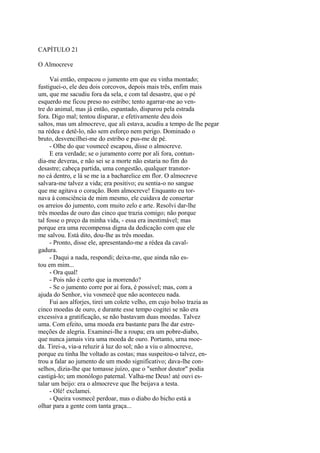 CAPÍTULO 21
O Almocreve
Vai então, empacou o jumento em que eu vinha montado;
fustiguei-o, ele deu dois corcovos, depois mais três, enfim mais
um, que me sacudiu fora da sela, e com tal desastre, que o pé
esquerdo me ficou preso no estribo; tento agarrar-me ao ventre do animal, mas já então, espantado, disparou pela estrada
fora. Digo mal; tentou disparar, e efetivamente deu dois
saltos, mas um almocreve, que ali estava, acudiu a tempo de lhe pegar
na rédea e detê-lo, não sem esforço nem perigo. Dominado o
bruto, desvencilhei-me do estribo e pus-me de pé.
- Olhe do que vosmecê escapou, disse o almocreve.
E era verdade; se o juramento corre por ali fora, contundia-me deveras, e não sei se a morte não estaria no fim do
desastre; cabeça partida, uma congestão, qualquer transtorno cá dentro, e lá se me ia a bacharelice em flor. O almocreve
salvara-me talvez a vida; era positivo; eu sentia-o no sangue
que me agitava o coração. Bom almocreve! Enquanto eu tornava à consciência de mim mesmo, ele cuidava de consertar
os arreios do jumento, com muito zelo e arte. Resolvi dar-lhe
três moedas de ouro das cinco que trazia comigo; não porque
tal fosse o preço da minha vida, - essa era inestimável; mas
porque era uma recompensa digna da dedicação com que ele
me salvou. Está dito, dou-lhe as três moedas.
- Pronto, disse ele, apresentando-me a rédea da cavalgadura.
- Daqui a nada, respondi; deixa-me, que ainda não estou em mim...
- Ora qual!
- Pois não é certo que ia morrendo?
- Se o jumento corre por aí fora, é possível; mas, com a
ajuda do Senhor, viu vosmecê que não aconteceu nada.
Fui aos alforjes, tirei um colete velho, em cujo bolso trazia as
cinco moedas de ouro, e durante esse tempo cogitei se não era
excessiva a gratificação, se não bastavam duas moedas. Talvez
uma. Com efeito, uma moeda era bastante para lhe dar estremeções de alegria. Examinei-lhe a roupa; era um pobre-diabo,
que nunca jamais vira uma moeda de ouro. Portanto, urna moeda. Tirei-a, via-a reluzir à luz do sol; não a viu o almocreve,
porque eu tinha lhe voltado as costas; mas suspeitou-o talvez, entrou a falar ao jumento de um modo significativo; dava-lhe conselhos, dizia-lhe que tomasse juízo, que o "senhor doutor" podia
castigá-lo; um monólogo paternal. Valha-me Deus! até ouvi estalar um beijo: era o almocreve que lhe beijava a testa.
- Olé! exclamei.
- Queira vosmecê perdoar, mas o diabo do bicho está a
olhar para a gente com tanta graça...

 
