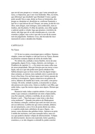 que em tal caso poupa-se o vexame, que é uma sensação penosa, e a hipocrisia, que é um vício hediondo. Mas, na morte,
que diferença! que desabafo! que liberdade! Como a gente
pode sacudir fora a capa, deitar ao fosso as lentejoulas, despregar-se, despintar-se, desafeitar-se, confessar lisamente o
que foi e o que deixou de ser! Porque, em suma, já não há vizinhos, nem amigos, nem inimigos, nem conhecidos, nem estranhos, não há platéia. O olhar da opinião, esse olhar agudo
e judicial, perde a virtude, logo que pisamos o território da
morte; não digo que ele se não estenda para cá, e nos não
examine e julgue; mas a nós é que não se nos dá do exame
nem do julgamento. Senhores vivos, não há nada tão incomensurável como o desdém dos finados.
CAPÍTULO 25
Na Tijuca
Ui! lá me ia a pena a escorregar para o enfático. Sejamos
simples, como era simples a vida que levei na Tijuca, durante
as primeiras semanas depois da morte de minha mãe.
No sétimo dia, acabada a missa fúnebre, travei de uma
espingarda, alguns livros, roupa, charutos, um moleque, - o
Prudêncio do capitulo 11, - e fui meter-me numa velha casa
de nossa propriedade. Meu pai forcejou por me torcer a resolução, mas eu é que não podia nem queria obedecer-lhe.
Sabina desejava que eu fosse morar com ela algum tempo duas semanas, ao menos; meu cunhado esteve a ponto de me
levar à fina força. Era um bom rapaz este Cotrim; passara de
estróina a circunspecto. Agora comerciava em gêneros de
estiva, labutava de manhã até à noite, com ardor, com perseverança. De noite, sentado à janela, a encaracolar as suíças,
não pensava em outra coisa. Amava a mulher e um filho, que
então tinha, e que lhe morreu alguns anos depois. Diziam que
era avaro.
Renunciei tudo; tinha o espírito atônito. Creio que por
então é que começou a desabotoar em mim a hipocondria,
essa flor amarela, solitária e mórbida, de um cheiro inebriante e sutil. - "Que bom que é estar triste e não dizer
coisa nenhuma!" - Quando esta palavra de Shakespeare
me chamou a atenção, confesso que senti em mim um eco,
um eco delicioso. Lembra-me que estava sentado, debaixo
de um tamarineiro, com o livro do poeta aberto nas mãos,
e o espírito ainda mais cabisbaixo do que a figura, - ou
jururu, como dizemos das galinhas tristes. Apertava ao peito
a minha dor taciturna, com uma sensação única, uma coisa a que poderia chamar volúpia do aborrecimento. Volúpia
do aborrecimento: decora esta expressão, leitor; guarda-a,
examina-a, e se não chegares a entendê-la, podes concluir

 