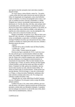 que ignoras uma das sensações mais sutis desse mundo e
daquele tempo.
As vezes caçava, outras dormia, outras lia, - lia muito,
- outras enfim não fazia nada; deixava-me atoar de idéia em
idéia, de imaginação em imaginação, como uma borboleta
vadia ou faminta. E as horas iam pingando uma a uma, o sol
caía, as sombras da noite velavam a montanha e a cidade.
Ninguém me visitava; recomendei expressamente que me
deixassem só. Um dia, dois dias, três dias, uma semana inteira passada assim, sem dizer palavra, era bastante para sacudir-me da Tijuca fora e restituir-me ao bulício. Com efeito, ao
cabo de sete dias, estava farto da solidão; a dor aplacara; o
espírito já se não contentava com o uso da espingarda e dos
livros, nem com a vista do arvoredo e do céu.
Reagia a mocidade, era preciso viver. Meti no baú o problema da vida e da morte, os hipocondríacos do poeta, as camisas, as meditações, as gravatas, e ia fechá-lo, quando o
moleque Prudêncio me disse que uma pessoa do meu conhecimento se mudara na véspera para uma casa roxa, situada a
duzentos passos da nossa.
- Quem?
- Nhonhô talvez não se lembre mais de Dona Eusébia...
- Lembra-me... E ela?
- Ela e a filha. Vieram ontem de manhã.
Ocorreu-me logo o episódio de 1814, e senti-me vexado; mas adverti que os acontecimentos tinham-me dado
razão. Na verdade, fora impossível evitar as relações Intimas do Vilaça com a irmã do sargento-mor; antes mesmo
do meu embarque, já se boquejava misteriosamente no
nascimento de uma menina. Meu tio João mandou-me dizer depois que o Vilaça, ao morrer, deixara um bom legado
a Dona Eusébia, coisa que deu muito que falar em todo o
bairro. O próprio tio João, guloso de escândalos, não tratou de outro assunto na carta, aliás de muitas folhas. Tinham-me dado razão os acontecimentos. Ainda porém que
ma não dessem, 1814 lá ia longe, e, com ele, a travessura,
e o Vilaça, e o beijo da moita; finalmente, nenhumas relações estreitas existiam entre mim e ela. Fiz comigo essa
reflexão e acabei de fechar o baú.
- Nhonhô não vai visitar sinhá Dona Eusébia? perguntou-me o Prudêncio. Foi ela quem vestiu o corpo da minha
defunta senhora.
Lembrei-me que a vira, entre outras senhoras, por ocasião da morte e do enterro; ignorava porém que ela houvesse
prestado a minha mãe esse derradeiro obséquio. A ponderação do moleque era razoável; eu devia-lhe uma visita; determinei fazê-la imediatamente, e descer.
CAPÍTULO 26

 