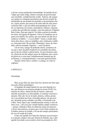 a aliviar a nossa melancólica humanidade. Na petição de privilégio que então redigi, chamei a atenção do governo para
esse resultado, verdadeiramente cristão. Todavia, não neguei
aos amigos as vantagens pecuniárias que deviam resultar da
distribuição de um produto de tamanhos e tão profundos efeitos. Agora, porém, que estou cá do outro lado da vida, posso
confessar tudo: o que me influiu principalmente foi o gosto
de ver impressas nos jornais, mostradores, folhetos, esquinas,
e enfim nas caixinhas do remédio, estas três palavras: Emplasto
Brás Cubas. Para que negá-lo? Eu tinha a paixão do arruído,
do cartaz, do foguete de lágrimas. Talvez os modestos me arguam esse defeito; fio, porém, que esse talento me hão de reconhecer os hábeis; "...e eu era hábil." Assim, a minha idéia
trazia duas faces, como as medalhas, uma virada para o público, outra para mim. De um lado, filantropia e lucro; de outro
lado, sede de nomeada. Digamos: -- amor da glória.
Um tio meu, cônego de prebenda inteira, costumava dizer que o amor da glória temporal era a perdição das almas,
que só devem cobiçar a glória eterna. Ao que retorquia outro
tio, oficial de um dos antigos terços de infantaria, que o amor
da glória era a coisa mais verdadeiramente humana que há
no homem, e, conseguintemente, a sua mais genuína feição.
Decida o leitor entre o militar e o cônego; eu volto ao
emplasto.
CAPÍTULO 3
Genealogia
Mas, já que falei nos meus dois tios, deixem-me fazer aqui
um curto esboço genealógico.
O fundador de minha família foi um certo Damião Cubas, que floresceu na primeira metade do século XVIII. Era
tanoeiro de ofício, natural do Rio de Janeiro, onde teria
morrido na penúria e na obscuridade, se somente exercesse a
tanoaria. Mas não; fez-se lavrador, plantou, colheu, permutou o seu produto por boas e honradas patacas, até que morreu, deixando grosso cabedal a um filho, o licenciado Luís
Cubas. Neste rapaz é que verdadeiramente começa a série de
meus avós -- dos avós que a minha família sempre confessou
- porque o Damião Cubas era afinal de contas um tanoeiro,
e talvez mau tanoeiro, ao passo que o Luís Cubas estudou em
Coimbra, primou no Estado, e foi um dos amigos particulares
do vice-rei conde da Cunha.
Como este apelido de Cubas lhe cheirasse excessivamente a tanoaria, alegava meu pai, bisneto do Damião, que o dito
apelido fora dado a um cavaleiro, herói nas jornadas da Afri-

 