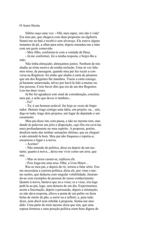 O Autor Hesita
Súbito ouço uma voz: - Olá, meu rapaz, isto não é vida!
Era meu pai, que chegava com duas propostas na algibeira.
Sentei-me no baú e recebi-o sem alvoroço. Ele esteve alguns
instantes de pé, a olhar para mim; depois estendeu-me a mão
com um gesto comovido:
- Meu filho, conforma-te com a vontade de Deus.
- Já me conformei, foi a minha resposta, e beijei-lhe a
mão.
Não tinha almoçado; almoçamos juntos. Nenhum de nós
aludiu ao triste motivo da minha reclusão. Uma só vez falamos nisso, de passagem, quando meu pai fez recair a conversa na Regência: foi então que aludiu à carta de pêsames
que um dos Regentes lhe mandara. Trazia a carta consigo,
já bastante amarrotada, talvez por havê-la lido a muitas outras pessoas. Creio haver dito que era de um dos Regentes.
Leu-ma duas vezes.
Já lhe fui agradecer este sinal de consideração, concluiu
meu pai, e acho que deves ir também...
- Eu?
- Tu; é um homem notável, faz hoje as vezes de Imperador. Demais trago comigo uma idéia, um projeto, ou... sim,
digo-te tudo; trago dois projetos, um lugar de deputado e um
casamento.
Meu pai disse isto com pausa, e não no mesmo tom, mas
dando às palavras um jeito e disposição, cujo fim era cavá-las
mais profundamente no meu espírito. A proposta, porém,
desdizia tanto das minhas sensações últimas, que eu cheguei
a não entendê-la bem. Meu pai não fraqueou e repetiu-a;
encareceu o lugar e a noiva.
- Aceitas?
- Não entendo de política, disse eu depois de um instante; quanto à noiva.., deixe-me viver como um urso, que
sou.
- Mas os ursos casam-se, replicou ele.
- Pois traga-me uma ursa. Olhe, a Ursa Maior...
Riu-se meu pai, e depois de rir, tornou a falar sério. Erame necessária a carreira política, dizia ele, por vinte e tantas razões, que deduziu com singular volubilidade, ilustrando-as com exemplos de pessoas do nosso conhecimento.
Quanto à noiva, bastava que eu a visse; se a visse, iria logo
pedi-la ao pai, logo, sem demora de um dia. Experimentou
assim a fascinação, depois a persuasão, depois a intimação;
eu não dava resposta, afiava a ponta de um palito ou fazia
bolas de miolo de pão, a sorrir ou a refletir; e, para tudo
dizer, nem dócil nem rebelde à proposta. Sentia-me aturdido. Uma parte de mim mesmo dizia que sim, que uma
esposa formosa e uma posição política eram bens dignos de

 