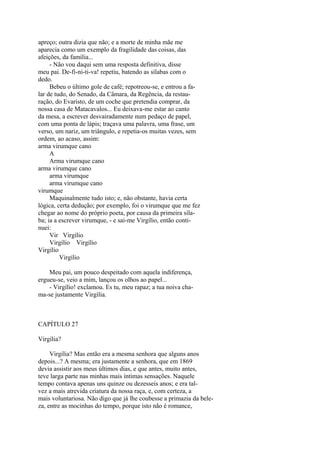 apreço; outra dizia que não; e a morte de minha mãe me
aparecia como um exemplo da fragilidade das coisas, das
afeições, da família...
- Não vou daqui sem uma resposta definitiva, disse
meu pai. De-fi-ni-ti-va! repetiu, batendo as sílabas com o
dedo.
Bebeu o último gole de café; repotreou-se, e entrou a falar de tudo, do Senado, da Câmara, da Regência, da restauração, do Evaristo, de um coche que pretendia comprar, da
nossa casa de Matacavalos... Eu deixava-me estar ao canto
da mesa, a escrever desvairadamente num pedaço de papel,
com uma ponta de lápis; traçava uma palavra, uma frase, um
verso, um nariz, um triângulo, e repetia-os muitas vezes, sem
ordem, ao acaso, assim:
arma virumque cano
A
Arma virumque cano
arma virumque cano
arma virumque
arma virumque cano
virumque
Maquinalmente tudo isto; e, não obstante, havia certa
lógica, certa dedução; por exemplo, foi o virumque que me fez
chegar ao nome do próprio poeta, por causa da primeira sílaba; ia a escrever virumque, - e sai-me Virgílio, então continuei:
Vir Virgílio
Virgílio Virgílio
Virgílio
Virgílio
Meu pai, um pouco despeitado com aquela indiferença,
ergueu-se, veio a mim, lançou os olhos ao papel...
- Virgílio! exclamou. Es tu, meu rapaz; a tua noiva chama-se justamente Virgília.

CAPÍTULO 27
Virgília?
Virgília? Mas então era a mesma senhora que alguns anos
depois...? A mesma; era justamente a senhora, que em 1869
devia assistir aos meus últimos dias, e que antes, muito antes,
teve larga parte nas minhas mais íntimas sensações. Naquele
tempo contava apenas uns quinze ou dezesseis anos; e era talvez a mais atrevida criatura da nossa raça, e, com certeza, a
mais voluntariosa. Não digo que já lhe coubesse a primazia da beleza, entre as mocinhas do tempo, porque isto não é romance,

 