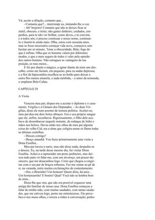 Vá; aceito a dilação, contanto que...
- Contanto que?... interrompi eu, imitando-lhe a voz.
- Ah! brejeiro! Contanto que não te deixes ficar aí
inútil, obscuro, e triste; não gastei dinheiro, cuidados, empenhos, para te não ver brilhar, como deves, e te convém,
e a todos nós; é preciso continuar o nosso nome, continuálo e ilustrá-lo ainda mais. Olha, estou com sessenta anos,
mas se fosse necessário começar vida nova, começava sem
hesitar um só minuto. Teme a obscuridade, Brás; foge do
que é ínfimo. Olha que os homens valem por diferentes
modos, e que o mais seguro de todos é valer pela opinião
dos outros homens. Não estragues as vantagens da tua
posição, os teus meios...
E foi por diante o mágico, a agitar diante de mim um chocalho, como me faziam, em pequeno, para eu andar depressa,
e a flor da hipocondria recolheu-se ao botão para deixar a
outra flor menos amarela, e nada mórbida, - o amor da nomeada,
o emplasto Brás Cubas.
CAPÍTULO 29
A Visita
Vencera meu pai; dispus-me a aceitar o diploma e o casamento, Virgília e a Câmara dos Deputados. - As duas Virgílias, disse ele num assomo de ternura política. Aceitei-os;
meu pai deu-me dois fortes abraços. Era o seu próprio sangue
que ele, enfim, reconhecia. Rigorosamente, o filho dele acabava de desembarcar naquele instante, de rodaque de linho e
mãos nos bolsos. Havia então nos olhos de meu pai alguma
coisa do velho Cid; era a alma que coligira numa só flama todas
as últimas centelhas.
- Desces comigo?
- Desço amanhã. Vou fazer primeiramente uma visita a
Dona Eusébia...
Meu pai torceu o nariz, mas não disse nada; despediu-se
e desceu. Eu, na tarde desse mesmo dia, fui visitar Dona
Eusébia. Achei-a a repreender um preto jardineiro, mas deixou tudo para vir falar-me, com um alvoroço, um prazer tão
sincero, que me desacanhou logo. Creio que chegou a cingirme com o seu par de braços robustos. Fez-me sentar ao pé de
si, na varanda, entre muitas exclamações de contentamento:
- Ora, o Brasinho! Um homem! Quem diria, há anos...
Um homenzarrão! E bonito! Qual! Você não se lembra bem
de mim...
Disse-lhe que sim, que não era possível esquecer uma
amiga tão familiar de nossa casa. Dona Eusébia começou a
falar de minha mãe, com muitas saudades, com tantas saudades, que me cativou logo, posto me entristecesse. Ela percebeu-o nos meus olhos, e torceu a rédea à conversação; pediu-

 