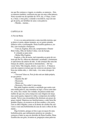 me que lhe contasse a viagem, os estudos, os namoros... Sim,
os namoros também; confessou-me que era uma velha patusca.
Nisto recordei-me do episódio de 1814, ela, o Vilaça, a moita, o beijo, o meu grito; e estando a recordá-lo, ouço um ranger de porta, um farfalhar de saias e esta palavra:
- Mamãe... mamae...

CAPÍTULO 30
A Flor da Moita
A voz e as saias pertenciam a uma mocinha morena, que
se deteve à porta, alguns instantes, ao ver gente estranha.
Silêncio curto e constrangido. Dona Eusébia quebrou-o, enfim, com resolução e franqueza:
- Vem cá, Eugênia, disse ela, cumprimenta o Doutor
Brás Cubas, filho do Senhor Cubas; veio da Europa.
E voltando-se para mim:
- Minha filha Eugênia.
Eugênia, a flor da moita, mal respondeu ao gesto de cortesia que lhe fiz; olhou-me admirada e acanhada, e lentamente
se aproximou da cadeira da mãe. A mãe arranjou-lhe uma das
tranças do cabelo, cuja ponta se desmanchara. - Ah! travessa! dizia. Não imagina, doutor, o que isto é... E beijou-a
com tão expansiva ternura que me comoveu um pouco; lembrou-me minha mãe, e - direi tudo, - tive umas cócegas de
ser pai.
- Travessa? disse eu. Pois já não está em idade própria,
ao que parece.
- Quantos lhe dá?
- Dezessete.
- Menos um.
- Dezesseis. Pois então! é uma moça.
Não pôde Eugênia encobrir a satisfação que sentia com
esta minha palavra, mas emendou-se logo, e ficou como dantes, ereta, fria e muda. Em verdade, ela parecia ainda mais
mulher do que era; seria criança nos seus folgares de moça;
mas assim quieta, impassível, tinha a compostura da mulher
casada. Talvez essa circunstância lhe diminuía um pouco da
graça virginal. Depressa nos familiarizamos; a mãe fazia-lhe
grandes elogios, eu escutava-os de boa sombra, e ela sorria,
com os olhos fúlgidos, como se lá dentro do cérebro lhe estivesse a voar uma borboletinha de asas de ouro e olhos de diamante...
Digo lá dentro, porque cá fora o que esvoaçou foi uma
borboleta preta, que subitamente penetrou na varanda, e
começou a bater as asas em derredor de Dona Eusébia. Dona
Eusébia deu um grito, levantou-se, praguejou umas palavras

 