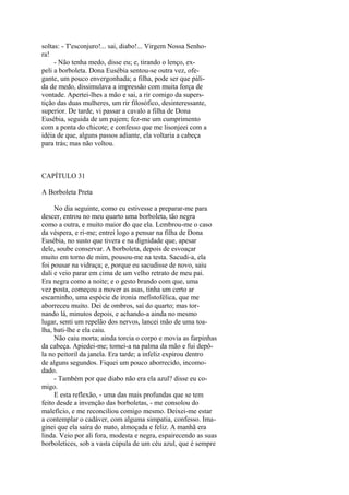 soltas: - T'esconjuro!... sai, diabo!... Virgem Nossa Senhora!
- Não tenha medo, disse eu; e, tirando o lenço, expeli a borboleta. Dona Eusébia sentou-se outra vez, ofegante, um pouco envergonhada; a filha, pode ser que pálida de medo, dissimulava a impressão com muita força de
vontade. Apertei-lhes a mão e sai, a rir comigo da superstição das duas mulheres, um rir filosófico, desinteressante,
superior. De tarde, vi passar a cavalo a filha de Dona
Eusébia, seguida de um pajem; fez-me um cumprimento
com a ponta do chicote; e confesso que me lisonjeei com a
idéia de que, alguns passos adiante, ela voltaria a cabeça
para trás; mas não voltou.

CAPÍTULO 31
A Borboleta Preta
No dia seguinte, como eu estivesse a preparar-me para
descer, entrou no meu quarto uma borboleta, tão negra
como a outra, e muito maior do que ela. Lembrou-me o caso
da véspera, e ri-me; entrei logo a pensar na filha de Dona
Eusébia, no susto que tivera e na dignidade que, apesar
dele, soube conservar. A borboleta, depois de esvoaçar
muito em torno de mim, pousou-me na testa. Sacudi-a, ela
foi pousar na vidraça; e, porque eu sacudisse de novo, saiu
dali e veio parar em cima de um velho retrato de meu pai.
Era negra como a noite; e o gesto brando com que, uma
vez posta, começou a mover as asas, tinha um certo ar
escarninho, uma espécie de ironia mefistofélica, que me
aborreceu muito. Dei de ombros, saí do quarto; mas tornando lá, minutos depois, e achando-a ainda no mesmo
lugar, senti um repelão dos nervos, lancei mão de uma toalha, bati-lhe e ela caiu.
Não caiu morta; ainda torcia o corpo e movia as farpinhas
da cabeça. Apiedei-me; tomei-a na palma da mão e fui depôla no peitoril da janela. Era tarde; a infeliz expirou dentro
de alguns segundos. Fiquei um pouco aborrecido, incomodado.
- Também por que diabo não era ela azul? disse eu comigo.
E esta reflexão, - uma das mais profundas que se tem
feito desde a invenção das borboletas, - me consolou do
malefício, e me reconciliou comigo mesmo. Deixei-me estar
a contemplar o cadáver, com alguma simpatia, confesso. Imaginei que ela saíra do mato, almoçada e feliz. A manhã era
linda. Veio por ali fora, modesta e negra, espairecendo as suas
borboletices, sob a vasta cúpula de um céu azul, que é sempre

 