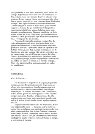 azul, para todas as asas. Passa pela minha janela, entra e dá
comigo. Suponho que nunca teria visto um homem; não sabia, portanto, o que era o homem; descreveu infinitas voltas
em torno do meu corpo, e viu que me movia, que tinha olhos,
braços, pernas, um ar divino, uma estatura colossal. Então disse
consigo: "Este é provavelmente o inventor das borboletas."
A idéia subjugou-a, aterrou-a; mas o medo, que é também
sugestivo, insinuou-lhe que o melhor modo de agradar ao
seu criador era beijá-lo na testa, e ela beijou-me na testa.
Quando enxotada por mim, foi pousar na vidraça, viu dali o
retrato de meu pai, e não é impossível que descobrisse meia
verdade, a saber, que estava ali o pai do inventor das borboletas, e voou a pedir-lhe misericórdia.
Pois um golpe de toalha rematou a aventura. Não lhe
valeu a imensidade azul, nem a alegria das flores, nem a
pompa das folhas verdes, contra uma toalha de rosto, dois
palmos de linho cru. Vejam como é bom ser superior às borboletas! Porque, é justo dizê-lo, se ela fosse azul, ou cor de
laranja, não teria mais segura a vida; não era impossível que
eu a atravessasse com um alfinete, para recreio dos olhos.
Não era. Esta última idéia restituiu-me a consolação; uni o
dedo grande ao polegar, despedi um piparote e o cadáver caiu
no jardim. Era tempo; aí vinham já as próvidas formigas...
Não, volto à primeira idéia; creio que para ela era melhor
ter nascido azul.
4
CAPÍTULO 32
Coxa de Nascença
Fui dali acabar os preparativos da viagem. já agora não
me demoro mais. Desço imediatamente; desço, ainda que
algum leitor circunspecto me detenha para perguntar se o
capítulo passado é apenas uma sensaboria ou se chega a
empulhação... Ai de mim! Não contava com Dona Eusébia.
Estava pronto, quando me entrou por casa. Vinha convidarme para transferir a descida, e ir lá jantar nesse dia. Cheguei a recusar; mas instou tanto, tanto, tanto, que não pude
deixar de aceitar, demais, era-lhe devida aquela compensação; fui.
Eugênia desataviou-se nesse dia por minha causa. Creio
que foi por minha causa, - se é que não andava muita vez
assim. Nem as bichas de ouro, que trazia na véspera, lhe pendiam agora das orelhas, duas orelhas finamente recortadas
numa cabeça de ninfa. Um simples vestido branco, de cassa,
sem enfeites, tendo ao colo, em vez de broche, um botão de
madrepérola, e outro botão nos punhos, fechando as mangas,
e nem sombra de pulseira.

 