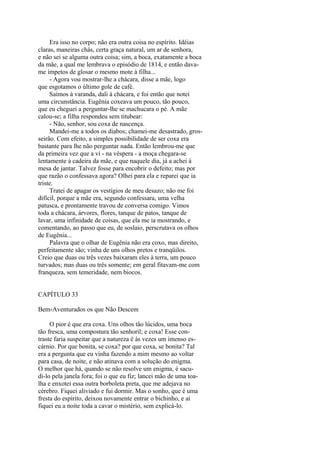 Era isso no corpo; não era outra coisa no espírito. Idéias
claras, maneiras chás, certa graça natural, um ar de senhora,
e não sei se alguma outra coisa; sim, a boca, exatamente a boca
da mãe, a qual me lembrava o episódio de 1814, e então davame ímpetos de glosar o mesmo mote à filha...
- Agora vou mostrar-lhe a chácara, disse a mãe, logo
que esgotamos o último gole de café.
Saímos à varanda, dali à chácara, e foi então que notei
uma circunstância. Eugênia coxeava um pouco, tão pouco,
que eu cheguei a perguntar-lhe se machucara o pé. A mãe
calou-se; a filha respondeu sem titubear:
- Não, senhor, sou coxa de nascença.
Mandei-me a todos os diabos; chamei-me desastrado, grosseirão. Com efeito, a simples possibilidade de ser coxa era
bastante para lhe não perguntar nada. Então lembrou-me que
da primeira vez que a vi - na véspera - a moça chegara-se
lentamente à cadeira da mãe, e que naquele dia, já a achei à
mesa de jantar. Talvez fosse para encobrir o defeito; mas por
que razão o confessava agora? Olhei para ela e reparei que ia
triste.
Tratei de apagar os vestígios de meu desazo; não me foi
difícil, porque a mãe era, segundo confessara, uma velha
patusca, e prontamente travou de conversa comigo. Vimos
toda a chácara, árvores, flores, tanque de patos, tanque de
lavar, uma infinidade de coisas, que ela me ia mostrando, e
comentando, ao passo que eu, de soslaio, perscrutava os olhos
de Eugênia...
Palavra que o olhar de Eugênia não era coxo, mas direito,
perfeitamente são; vinha de uns olhos pretos e tranqüilos.
Creio que duas ou três vezes baixaram eles à terra, um pouco
turvados; mas duas ou três somente; em geral fitavam-me com
franqueza, sem temeridade, nem biocos.
CAPÍTULO 33
Bem-Aventurados os que Não Descem
O pior é que era coxa. Uns olhos tão lúcidos, uma boca
tão fresca, uma compostura tão senhoril; e coxa! Esse contraste faria suspeitar que a natureza é às vezes um imenso escárnio. Por que bonita, se coxa? por que coxa, se bonita? Tal
era a pergunta que eu vinha fazendo a mim mesmo ao voltar
para casa, de noite, e não atinava com a solução do enigma.
O melhor que há, quando se não resolve um enigma, é sacudi-lo pela janela fora; foi o que eu fiz; lancei mão de uma toalha e enxotei essa outra borboleta preta, que me adejava no
cérebro. Fiquei aliviado e fui dormir. Mas o sonho, que é uma
fresta do espírito, deixou novamente entrar o bichinho, e ai
fiquei eu a noite toda a cavar o mistério, sem explicá-lo.

 