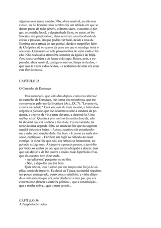 alguma coisa nesse mundo. Não, alma sensível, eu não sou
cínico, eu fui homem; meu cérebro foi um tablado em que se
deram peças de todo gênero, o drama sacro, o austero, o piegas, a comédia louçã, a desgrenhada farsa, os autos, as bufonerias, um pandemônio, alma sensível, uma barafunda de
coisas e pessoas, em que podias ver tudo, desde a rosa de
Esmirna até a arruda do teu quintal, desde o magnífico leito
de Cleópatra até o recanto da praia em que o mendigo tirita o
seu sono. Cruzavam-se nele pensamentos de vária casta e feição. Não havia ali a atmosfera somente da águia e do beijaflor; havia também a da lesma e do sapo. Retira, pois, a expressão, alma sensível, castiga os nervos, limpa os óculos, que isso às vezes é dos óculos, - e acabemos de uma vez com
esta flor da moita.
CAPÍTULO 35
O Caminho de Damasco
Ora aconteceu, que, oito dias depois, como eu estivesse
no caminho de Damasco, ouvi uma voz misteriosa, que me
sussurrou as palavras da Escritura (Act., IX, 7): "Levanta-te,
e entra na cidade." Essa voz saia de mim mesmo, e tinha duas
origens: a piedade, que me desarmava ante a candura da pequena, e o terror de vir a amar deveras, e desposá-la. Uma
mulher coxa! Quanto a este motivo da minha descida, não
há duvidar que ela o achou e mo disse. Foi na varanda, na
tarde de uma segunda-feira, ao anunciar-lhe que na seguinte
manhã viria para baixo. - Adeus, suspirou ela estendendome a mão com simplicidade; faz bem. - E como eu nada dissesse, continuou: - Faz bem em fugir ao ridículo de casar
comigo. Ia dizer-lhe que não; ela retirou-se lentamente, engolindo as lágrimas. Alcancei-a a poucos passos, e jurei-lhe
por todos os santos do céu que eu era obrigado a descer, mas
que não deixava de lhe querer e muito; tudo hipérboles frias,
que ela escutou sem dizer nada.
- Acredita-me? perguntei eu no fim.
- Não, e digo-lhe que faz bem.
Quis retê-la, mas o olhar que me lançou não foi já de súplica, senão de império. Eu desci da Tijuca, na manhã seguinte,
um pouco amargurado, outro pouco satisfeito; e vinha dizendo a mim mesmo que era justo obedecer a meu pai, que era
conveniente abraçar a carreira política.., que a constituição...
que a minha noiva.., que o meu cavalo...

CAPÍTuLO 36
A Propósito de Botas

 