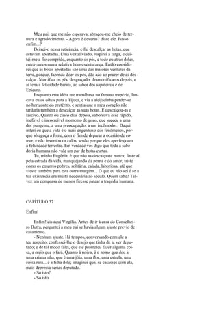 Meu pai, que me não esperava, abraçou-me cheio de ternura e agradecimento. - Agora é deveras? disse ele. Posso
enfim...?
Deixei-o nessa reticência, e fui descalçar as botas, que
estavam apertadas. Uma vez aliviado, respirei à larga, e deitei-me a fio comprido, enquanto os pés, e todo eu atrás deles,
entrávamos numa relativa bem-aventurança. Então considerei que as botas apertadas são uma das maiores venturas da
terra, porque, fazendo doer os pés, dão azo ao prazer de as descalçar. Mortifica os pés, desgraçado, desmortifica-os depois, e
aí tens a felicidade barata, ao sabor dos sapateiros e de
Epicuro.
Enquanto esta idéia me trabalhava no famoso trapézio, lançava eu os olhos para a Tijuca, e via a aleijadinha perder-se
no horizonte do pretérito, e sentia que o meu coração não
tardaria também a descalçar as suas botas. E descalçou-as o
lascivo. Quatro ou cinco dias depois, saboreava esse rápido,
inefável e incoercível momento de gozo, que sucede a uma
dor pungente, a uma preocupação, a um incômodo... Daqui
inferi eu que a vida é o mais engenhoso dos fenômenos, porque só aguça a fome, com o fim de deparar a ocasião de comer, e não inventou os calos, senão porque eles aperfeiçoam
a felicidade terrestre. Em verdade vos digo que toda a sabedoria humana não vale um par de botas curtas.
Tu, minha Eugênia, é que não as descalçaste nunca; foste aí
pela estrada da vida, manquejando da perna e do amor, triste
como os enterros pobres, solitária, calada, laboriosa, até que
vieste também para esta outra margem... O que eu não sei é se a
tua existência era muito necessária ao século. Quem sabe? Talvez um comparsa de menos fizesse patear a tragédia humana.

CAPÍTULO 37
Enfim!
Enfim! eis aqui Virgília. Antes de ir à casa do Conselheiro Dutra, perguntei a meu pai se havia algum ajuste prévio de
casamento.
- Nenhum ajuste. Há tempos, conversando com ele a
teu respeito, confessei-lhe o desejo que tinha de te ver deputado; e de tal modo falei, que ele prometeu fazer alguma coisa, e creio que o fará. Quanto à noiva, é o nome que dou a
uma criaturinha, que é uma jóia, uma flor, uma estrela, uma
coisa rara... é a filha dele; imaginei que, se casasses com ela,
mais depressa serias deputado.
- Só isto?
- Só isto.

 