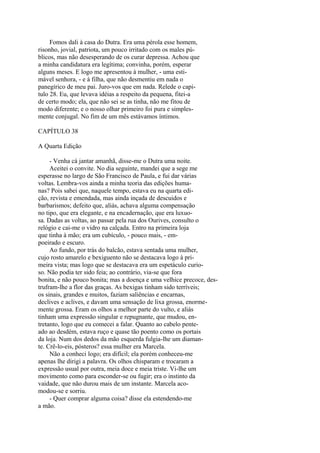 Fomos dali à casa do Dutra. Era uma pérola esse homem,
risonho, jovial, patriota, um pouco irritado com os males públicos, mas não desesperando de os curar depressa. Achou que
a minha candidatura era legítima; convinha, porém, esperar
alguns meses. E logo me apresentou à mulher, - uma estimável senhora, - e à filha, que não desmentiu em nada o
panegírico de meu pai. Juro-vos que em nada. Relede o capitulo 28. Eu, que levava idéias a respeito da pequena, fitei-a
de certo modo; ela, que não sei se as tinha, não me fitou de
modo diferente; e o nosso olhar primeiro foi pura e simplesmente conjugal. No fim de um mês estávamos íntimos.
CAPÍTULO 38
A Quarta Edição
- Venha cá jantar amanhã, disse-me o Dutra uma noite.
Aceitei o convite. No dia seguinte, mandei que a sege me
esperasse no largo de São Francisco de Paula, e fui dar várias
voltas. Lembra-vos ainda a minha teoria das edições humanas? Pois sabei que, naquele tempo, estava eu na quarta edição, revista e emendada, mas ainda inçada de descuidos e
barbarismos; defeito que, aliás, achava alguma compensação
no tipo, que era elegante, e na encadernação, que era luxuosa. Dadas as voltas, ao passar pela rua dos Ourives, consulto o
relógio e cai-me o vidro na calçada. Entro na primeira loja
que tinha à mão; era um cubículo, - pouco mais, - empoeirado e escuro.
Ao fundo, por trás do balcão, estava sentada uma mulher,
cujo rosto amarelo e bexiguento não se destacava logo à primeira vista; mas logo que se destacava era um espetáculo curioso. Não podia ter sido feia; ao contrário, via-se que fora
bonita, e não pouco bonita; mas a doença e uma velhice precoce, destrufram-lhe a flor das graças. As bexigas tinham sido terríveis;
os sinais, grandes e muitos, faziam saliências e encarnas,
declives e aclives, e davam uma sensação de lixa grossa, enormemente grossa. Eram os olhos a melhor parte do vulto, e aliás
tinham uma expressão singular e repugnante, que mudou, entretanto, logo que eu comecei a falar. Quanto ao cabelo penteado ao desdém, estava ruço e quase tão poento como os portais
da loja. Num dos dedos da mão esquerda fulgia-lhe um diamante. Crê-lo-eis, pósteros? essa mulher era Marcela.
Não a conheci logo; era difícil; ela porém conheceu-me
apenas lhe dirigi a palavra. Os olhos chisparam e trocaram a
expressão usual por outra, meia doce e meia triste. Vi-lhe um
movimento como para esconder-se ou fugir; era o instinto da
vaidade, que não durou mais de um instante. Marcela acomodou-se e sorriu.
- Quer comprar alguma coisa? disse ela estendendo-me
a mão.

 