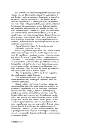 Não respondi nada. Marcela compreendeu a causa do meu
silêncio (não era difícil), e só hesitou, creio eu, em decidir o
que dominava mais, se o assombro do presente, se a memória
do passado. Deu-me uma cadeira, e, com o balcão permeio,
falou-me longamente de si, da vida que levara, das lágrimas
que eu lhe fizera verter, das saudades, dos desastres, enfim das
bexigas, que lhe escalavraram o rosto, e do tempo, que ajudou a moléstia, adiantando-lhe a decadência. Verdade é que
tinha a alma decrépita. Vendera tudo, quase tudo; um homem,
que a amara outrora, e lhe morreu nos braços, deixara-lhe
aquela loja de ourivesaria, mas, para que a desgraça fosse completa, era agora pouco buscada a loja - talvez pela singularidade de a dirigir uma mulher. Em seguida pediu-me que lhe
contasse a minha vida. Gastei pouco tempo em dizer-lha; não
era longa, nem interessante.
- Casou? disse Marcela no fim de minha narração.
- Ainda não, respondi secamente.
Marcela lançou os olhos para a rua, com a atonia de quem
reflete ou relembra; eu deixei-me ir então ao passado, e, no
meio das recordações e saudades, perguntei a mim mesmo por
que motivo fizera tanto desatino. Não era esta certamente a
Marcela de 1822; mas a beleza de outro tempo valia uma terça parte dos meus sacrifícios? Era o que eu buscava saber, interrogando o rosto de Marcela. O rosto dizia-me que não; ao
mesmo tempo os olhos me contavam que, já outrora, como
hoje, ardia neles a flama da cobiça. Os meus é que não souberam ver-lha; eram olhos da primeira edição.
- Mas por que entrou aqui? Viu-me da rua? perguntou
ela, saindo daquela espécie de torpor.
- Não, supunha entrar numa casa de relojoeiro; queria
comprar um vidro para este relógio; vou a outra parte; desculpe-me; tenho pressa.
Marcela suspirou com tristeza. A verdade é que eu me
sentia pungido e aborrecido, ao mesmo tempo, e ansiava por
me ver fora daquela casa. Marcela, entretanto, chamou um
moleque, deu-lhe o relógio, e, apesar da minha oposição,
mandou-o, a uma loja na vizinhança, comprar o vidro. Não
havia remédio; sentei-me outra vez. Disse ela então que desejava ter a proteção dos conhecidos de outro tempo; ponderou que mais tarde ou mais cedo era natural que me casasse,
e afiançou que me daria finas jóias por preços baratos. Não
disse preços baratos, mas usou uma metáfora delicada e transparente. Entrei a desconfiar que não padecera nenhum desastre (salvo a moléstia), que tinha o dinheiro a bom recado,
e que negociava com o único fim de acudir paixão do lucro,
que era o verme roedor daquela existência; foi isso mesmo que
me disseram depois.
CAPÍTULO 39

 