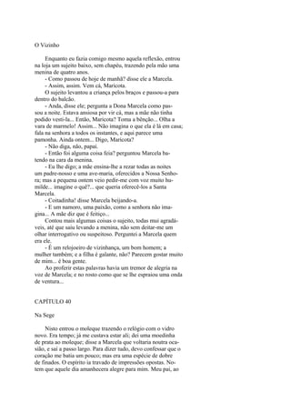 O Vizinho
Enquanto eu fazia comigo mesmo aquela reflexão, entrou
na loja um sujeito baixo, sem chapéu, trazendo pela mão uma
menina de quatro anos.
- Como passou de hoje de manhã? disse ele a Marcela.
- Assim, assim. Vem cá, Maricota.
O sujeito levantou a criança pelos braços e passou-a para
dentro do balcão.
- Anda, disse ele; pergunta a Dona Marcela como passou a noite. Estava ansiosa por vir cá, mas a mãe não tinha
podido vesti-la... Então, Maricota? Toma a bênção... Olha a
vara de marmelo! Assim... Não imagina o que ela é lá em casa;
fala na senhora a todos os instantes, e aqui parece uma
pamonha. Ainda ontem... Digo, Maricota?
- Não diga, não, papai.
- Então foi alguma coisa feia? perguntou Marcela batendo na cara da menina.
- Eu lhe digo; a mãe ensina-lhe a rezar todas as noites
um padre-nosso e uma ave-maria, oferecidos a Nossa Senhora; mas a pequena ontem veio pedir-me com voz muito humilde... imagine o quê?... que queria oferecê-los a Santa
Marcela.
- Coitadinha! disse Marcela beijando-a.
- E um namoro, uma paixão, como a senhora não imagina... A mãe diz que é feitiço...
Contou mais algumas coisas o sujeito, todas mui agradáveis, até que saiu levando a menina, não sem deitar-me um
olhar interrogativo ou suspeitoso. Perguntei a Marcela quem
era ele.
- É um relojoeiro de vizinhança, um bom homem; a
mulher também; e a filha é galante, não? Parecem gostar muito
de mim... é boa gente.
Ao proferir estas palavras havia um tremor de alegria na
voz de Marcela; e no rosto como que se lhe espraiou uma onda
de ventura...
CAPÍTULO 40
Na Sege
Nisto entrou o moleque trazendo o relógio com o vidro
novo. Era tempo; já me custava estar ali; dei uma moedinha
de prata ao moleque; disse a Marcela que voltaria noutra ocasião, e saí a passo largo. Para dizer tudo, devo confessar que o
coração me batia um pouco; mas era uma espécie de dobre
de finados. O espírito ia travado de impressões opostas. Notem que aquele dia amanhecera alegre para mim. Meu pai, ao

 