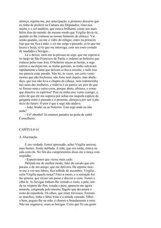 almoço, repetiu-me, por antecipação, o primeiro discurso que
eu tinha de proferir na Câmara dos Deputados; rimo-nos
muito, e o sol também, que estava brilhante, como nos mais
belos dias do mundo; do mesmo modo que Virgília devia rir,
quando eu lhe contasse as nossas fantasias do almoço. Vai
senão quando, cai-me o vidro do relógio; entro na primeira
loja que me fica à mão; e eis me surge o passado, ei-lo que me
lacera e beija; ei-lo que me interroga, com um rosto cortado
de saudades e bexigas...
Lá o deixei; meti-me às pressas na sege, que me esperava
no largo de São Francisco de Paula, e ordenei ao boleeiro que
rodasse pelas ruas fora. O boleeiro atiçou as bestas, a sege
entrou a sacolejar-me, as molas gemiam, as rodas sulcavam
rapidamente a lama que deixara a chuva recente, e tudo isso
me parecia estar parado. Não há, às vezes, um certo vento
morno que não bochorno, não forte nem áspero, mas abafadiço, que nos não leva o chapéu da cabeça, nem rodomoinha
nas saias das mulheres, e todavia é ou parece ser pior do que
se fizesse uma e outra coisa, porque abate, afrouxa, e como
que dissolve os espíritos? Pois eu tinha esse vento comigo; e,
certo de que ele me soprava por achar-me naquela espécie de
garganta entre o passado e o presente, almejava por sair à planície do futuro. O pior é que a sege não andava.
- João, bradei eu ao boleeiro. Esta sege anda ou não
anda?
- Uê! nhonhô! Já estamos parados na porta de sinhô
Conselheiro.
CAPÍTULO 41
A Alucinação
E era verdade. Entrei apressado, achei Virgília ansiosa,
mau humor, fronte nublada. A mãe, que era surda, estava na
sala com ela. No fim dos cumprimentos disse-me a moça com
sequidão:
- Esperávamos que viesse mais cedo.
Defendi-me do melhor modo; falei do cavalo que empacara, e de um amigo, que me detivera. De repente morre-me a voz nos lábios, fico tolhido de assombro. Virgília...
seria Virgília aquela moça? Fitei-a muito, e a sensação foi
tão penosa, que recuei um passo e desviei a vista. Tomei a
olhá-la. As bexigas tinham-lhe comido o rosto; a pele, ainda na véspera tão fina, rosada e pura, aparecia-me agora
amarela, estigmada pelo mesmo flagelo que devastara o
rosto da espanhola. Os olhos, que eram travessos, fizeramse murchos; tinha o lábio triste e a atitude cansada. Olheia bem; peguei-lhe na mão, e chamei-a brandamente a mim.
Não me enganava; eram as bexigas. Creio que fiz um gesto

 