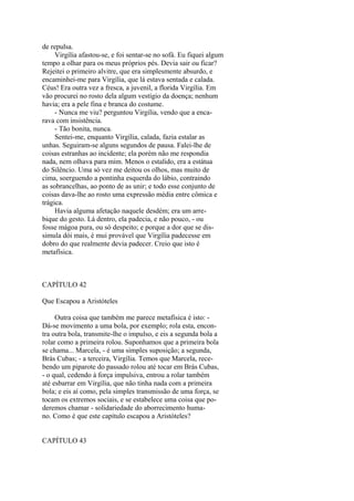 de repulsa.
Virgília afastou-se, e foi sentar-se no sofá. Eu fiquei algum
tempo a olhar para os meus próprios pés. Devia sair ou ficar?
Rejeitei o primeiro alvitre, que era simplesmente absurdo, e
encaminhei-me para Virgília, que lá estava sentada e calada.
Céus! Era outra vez a fresca, a juvenil, a florida Virgília. Em
vão procurei no rosto dela algum vestígio da doença; nenhum
havia; era a pele fina e branca do costume.
- Nunca me viu? perguntou Virgília, vendo que a encarava com insistência.
- Tão bonita, nunca.
Sentei-me, enquanto Virgília, calada, fazia estalar as
unhas. Seguiram-se alguns segundos de pausa. Falei-lhe de
coisas estranhas ao incidente; ela porém não me respondia
nada, nem olhava para mim. Menos o estalido, era a estátua
do Silêncio. Uma só vez me deitou os olhos, mas muito de
cima, soerguendo a pontinha esquerda do lábio, contraindo
as sobrancelhas, ao ponto de as unir; e todo esse conjunto de
coisas dava-lhe ao rosto uma expressão média entre cômica e
trágica.
Havia alguma afetação naquele desdém; era um arrebique do gesto. Lá dentro, ela padecia, e não pouco, - ou
fosse mágoa pura, ou só despeito; e porque a dor que se dissimula dói mais, é mui provável que Virgília padecesse em
dobro do que realmente devia padecer. Creio que isto é
metafísica.

CAPÍTULO 42
Que Escapou a Aristóteles
Outra coisa que também me parece metafísica é isto: Dá-se movimento a uma bola, por exemplo; rola esta, encontra outra bola, transmite-lhe o impulso, e eis a segunda bola a
rolar como a primeira rolou. Suponhamos que a primeira bola
se chama... Marcela, - é uma simples suposição; a segunda,
Brás Cubas; - a terceira, Virgília. Temos que Marcela, recebendo um piparote do passado rolou até tocar em Brás Cubas,
- o qual, cedendo à força impulsiva, entrou a rolar também
até esbarrar em Virgília, que não tinha nada com a primeira
bola; e eis aí como, pela simples transmissão de uma força, se
tocam os extremos sociais, e se estabelece uma coisa que poderemos chamar - solidariedade do aborrecimento humano. Como é que este capítulo escapou a Aristóteles?
CAPÍTULO 43

 