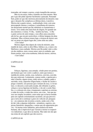 truncadas, até romper a aurora, a mais tranqüila das auroras.
Mas eu era moço, tinha o remédio em mim mesmo. Meu
pai é que não pôde suportar facilmente a pancada. Pensando
bem, pode ser que não morresse precisamente do desastre; mas
que o desastre lhe complicou as últimas dores, é positivo.
Morreu dai a quatro meses, - acabrunhado, triste, com uma
preocupação intensa e contínua, à semelhança de remorso,
um desencanto mortal que lhe substituiu os reumatismos e
tosses. Teve ainda uma meia hora de alegria; foi quando um
dos ministros o visitou. Vi-lhe, - lembra-me bem, - vi-lhe
o grato sorriso de outro tempo, e nos olhos uma concentração de luz, que era por assim dizer, o último lampejo da alma
expirante. Mas a tristeza tomou logo, a tristeza de morrer sem
me ver posto em algum lugar alto, como aliás me cabia.
- Um Cubas!
Morreu alguns dias depois da visita do ministro, uma
manhã de maio, entre os dois filhos, Sabina e eu, e mais o tio
Ildefonso e meu cunhado. Morreu sem lhe poder valer a ciência dos médicos, nem o nosso amor, nem os cuidados, que
foram muitos, nem coisa nenhuma; tinha de morrer, morreu.
- Um Cubas!
CAPÍTULO 45
Notas
Soluços, lágrimas, casa armada, veludo preto nos portais,
um homem que veio vestir o cadáver, outro que tomou a
medida do caixão, caixão, essa, tocheiros, convites, convidados que entravam. Lentamente, a passo surdo, e apertavam a
mão à família, alguns tristes, todos sérios e calados, padre e
sacristão, rezas, aspersões d'água benta, o fechar do caixão a
prego e martelo, seis pessoas que o tomam da essa, e o levantam, e o descem a custo pela escada, não obstante os gritos,
soluços e novas lágrimas da família, e vão até o coche fúnebre, e o colocam em cima e traspassam e apertam as correias,
o rodar do coche, o rodar dos carros, um a um... Isto que parece um simples inventário, eram notas que eu havia tomado
para um capítulo extremamente suculento, em que provava
que a terra deve continuar a girar em volta do sol; porquanto: - a) a natureza não inventou a morte, senão com o fim
de dar vida a algumas indústrias - armadores, segeiros, empresas funerárias, tipografias, e outras que ela sagazmente previu; - b) mortas essas indústrias, pela ausência da morte
humana, não é improvável que viessem a morrer os respectivos industriais; o que dava na mesma. Mas tudo isto são apenas notas de um capítulo que não escrevo.
CAPÍTULO 46

 