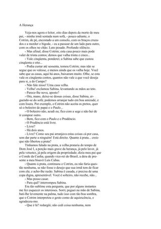 A Herança
Veja-nos agora o leitor, oito dias depois da morte de meu
pai, - minha irmã sentada num sofá, - pouco adiante, o
Cotrim, de pé, encostado a um consolo, com os braços cruzados e a morder o bigode, - eu a passear de um lado para outro,
com os olhos no chão. Luto pesado. Profundo silêncio.
- Mas afinal, disse Cotrim; esta casa pouco mais pode
valer de trinta contos; demos que valha trinta e cinco...
- Vale cinqüenta, ponderei; a Sabina sabe que custou
cinqüenta e oito...
- Podia custar até sessenta, tomou Cotrim; mas não se
segue que os valesse, e menos ainda que os valha hoje. Você
sabe que as casas, aqui há anos, baixaram muito. Olhe, se esta
vale os cinqüenta contos, quantos não vale a que você deseja
para si, a do Campo?
- Não fale nisso! Uma casa velha.
- Velha! exclamou Sabina, levantando as mãos ao teto.
- Parece-lhe nova, aposto?
- Ora, mano, deixe-se dessas coisas, disse Sabina, erguendo-se do sofá; podemos arranjar tudo em boa amizade, e
com lisura. Por exemplo, o Cotrim não aceita os pretos, quer
só o boleeiro de papai e o Paulo...
- O boleeiro não, acudi eu; fico com a sege e não hei de
ir comprar outro.
- Bem, fico com o Paulo e o Prudêncio.
- O Prudêncio está livre.
- Livre?
- Há dois anos.
- Livre? Como seu pai arranjava estas coisas cá por casa,
sem dar parte a ninguém! Está direito. Quanto à prata... creio
que não libertou a prata?
Tínhamos falado na prata, a velha prataria do tempo de
Dom José I, a porção mais grave da herança, já pelo lavor, já
pela vetustez, já pela origem da propriedade; dizia meu pai que
o Conde da Cunha, quando vice-rei do Brasil, a dera de presente a meu bisavô Luís Cubas.
- Quanto à prata, continuou o Cotrim, eu não faria questão nenhuma, se não fosse o desejo que sua irmã tem de ficar
com ela; e acho-lhe razão. Sabina é casada, e precisa de uma
copa digna, apresentável. Você é solteiro, não recebe, não...
- Mas posso casar.
- Para quê? interrompeu Sabina.
Era tão sublime esta pergunta, que por alguns instantes
me fez esquecer os interesses. Sorri; peguei na mão de Sabina,
bati-lhe levemente na palma, tudo isso com tão boa sombra,
que o Cotrim interpretou o gesto como de aquiescência, e
agradeceu-mo.
- Que é lá? redargüi; não cedi coisa nenhuma, nem

 