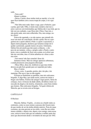 cedo.
- Nem cede?
Abanei a cabeça.
- Deixa, Cotrim, disse minha irmã ao marido; vê se ele
quer ficar também com a nossa roupa do corpo, é só o que
falta.
- Não falta mais nada. Quer a sege, quer o boleeiro, quer
a prata, quer tudo. Olhe, é muito mais sumário citar-nos a
juízo e provar com testemunhas que Sabina não é sua irmã, que eu
não sou seu cunhado, e que Deus não é Deus. Faça isto, e
não perde nada, nem uma colherinha. Ora, meu amigo, outro oficio!
Estava tão agastado, e eu não menos, que entendi oferecer um meio de conciliação: dividir a prata. Riu-se e perguntou-me a quem caberia o bule e a quem o açucareiro; e
depois desta pergunta, declarou que teríamos tempo de liquidar a pretensão, quando menos em juízo. Entretanto,
Sabina fora até janela que dava para a chácara, - e depois de um instante, voltou, e propôs ceder o Paulo e outro
preto, com a condição de ficar com a prata; eu ia dizer que
não me convinha, mas o Cotrim adiantou-se e disse a mesma coisa.
- Isso nunca! não faço esmolas! disse ele.
Jantamos tristes. Meu tio cônego apareceu sobremesa,
e ainda presenciou uma pequena altercação.
- Meus filhos, disse ele, lembrem-se que meu irmão
deixou um pão bem grande para ser repartido por todos.
Mas o Cotrim:
- Creio, creio. A questão, porém, não é de pão, é de
manteiga. Pão seco é que eu não engulo.
Fizeram-se finalmente as partilhas, mas nós estávamos
brigados. E digo-lhes, que ainda assim, custou-me muito a
brigar com Sabina. Éramos tão amigos! Jogos pueris, fúrias de
crianças, risos e tristezas da idade adulta, dividimos muita vez
esse pão da alegria e da miséria, irmamente, como bons irmãos
que éramos. Mas estávamos brigados. Tal qual a beleza de
Marcela, que se esvaiu com as bexigas.
CAPÍTULO 47
O Recluso
Marcela, Sabina, Virgília... aí estou eu a fundir todos os
contrastes, como se esses nomes e pessoas não fossem mais
do que modos de ser da minha afeição anterior. Pena de maus
costumes, ata uma gravata ao teu estilo, veste-lhe um colete
menos sórdido; e depois sim, depois vem comigo, entra nessa
casa, estira-te nessa rede que me embalou a melhor parte dos
anos que decorreram desde o inventário de meu pai até 1842.

 