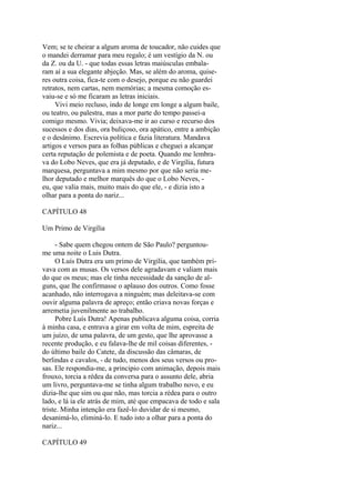 Vem; se te cheirar a algum aroma de toucador, não cuides que
o mandei derramar para meu regalo; é um vestígio da N. ou
da Z. ou da U. - que todas essas letras maiúsculas embalaram aí a sua elegante abjeção. Mas, se além do aroma, quiseres outra coisa, fica-te com o desejo, porque eu não guardei
retratos, nem cartas, nem memórias; a mesma comoção esvaiu-se e só me ficaram as letras iniciais.
Vivi meio recluso, indo de longe em longe a algum baile,
ou teatro, ou palestra, mas a mor parte do tempo passei-a
comigo mesmo. Vivia; deixava-me ir ao curso e recurso dos
sucessos e dos dias, ora buliçoso, ora apático, entre a ambição
e o desânimo. Escrevia política e fazia literatura. Mandava
artigos e versos para as folhas públicas e cheguei a alcançar
certa reputação de polemista e de poeta. Quando me lembrava do Lobo Neves, que era já deputado, e de Virgília, futura
marquesa, perguntava a mim mesmo por que não seria melhor deputado e melhor marquês do que o Lobo Neves, eu, que valia mais, muito mais do que ele, - e dizia isto a
olhar para a ponta do nariz...
CAPÍTULO 48
Um Primo de Virgília
- Sabe quem chegou ontem de São Paulo? perguntoume uma noite o Luis Dutra.
O Luís Dutra era um primo de Virgília, que também privava com as musas. Os versos dele agradavam e valiam mais
do que os meus; mas ele tinha necessidade da sanção de alguns, que lhe confirmasse o aplauso dos outros. Como fosse
acanhado, não interrogava a ninguém; mas deleitava-se com
ouvir alguma palavra de apreço; então criava novas forças e
arremetia juvenilmente ao trabalho.
Pobre Luís Dutra! Apenas publicava alguma coisa, corria
à minha casa, e entrava a girar em volta de mim, espreita de
um juízo, de uma palavra, de um gesto, que lhe aprovasse a
recente produção, e eu falava-lhe de mil coisas diferentes, do último baile do Catete, da discussão das câmaras, de
berlindas e cavalos, - de tudo, menos dos seus versos ou prosas. Ele respondia-me, a principio com animação, depois mais
frouxo, torcia a rédea da conversa para o assunto dele, abria
um livro, perguntava-me se tinha algum trabalho novo, e eu
dizia-lhe que sim ou que não, mas torcia a rédea para o outro
lado, e lá ia ele atrás de mim, até que empacava de todo e sala
triste. Minha intenção era fazê-lo duvidar de si mesmo,
desanimá-lo, eliminá-lo. E tudo isto a olhar para a ponta do
nariz...
CAPÍTULO 49

 