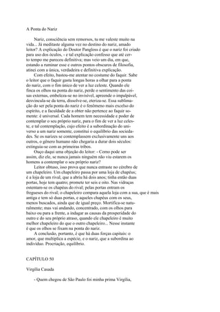 A Ponta do Nariz
Nariz, consciência sem remorsos, tu me valeste muito na
vida... Já meditaste alguma vez no destino do nariz, amado
leitor? A explicação do Doutor Pangloss é que o nariz foi criado
para uso dos óculos, - e tal explicação confesso que até certo tempo me pareceu definitiva; mas veio um dia, em que,
estando a ruminar esse e outros pontos obscuros de filosofia,
atinei com a única, verdadeira e definitiva explicação.
Com efeito, bastou-me atentar no costume do faquir. Sabe
o leitor que o faquir gasta longas horas a olhar para a ponta
do nariz, com o fim único de ver a luz celeste. Quando ele
finca os olhos na ponta do nariz, perde o sentimento das coisas externas, embeleza-se no invisível, apreende o impalpável,
desvincula-se da terra, dissolve-se, eteriza-se. Essa sublimação do ser pela ponta do nariz é o fenômeno mais excelso do
espírito, e a faculdade de a obter não pertence ao faquir somente: é universal. Cada homem tem necessidade e poder de
contemplar o seu próprio nariz, para o fim de ver a luz celeste, e tal contemplação, cujo efeito é a subordinação do universo a um nariz somente, constitui o equilíbrio das sociedades. Se os narizes se contemplassem exclusivamente uns aos
outros, o gênero humano não chegaria a durar dois séculos:
extinguia-se com as primeiras tribos.
Ouço daqui uma objeção do leitor: - Como pode ser
assim, diz ele, se nunca jamais ninguém não viu estarem os
homens a contemplar o seu próprio nariz?
Leitor obtuso, isso prova que nunca entraste no cérebro de
um chapeleiro. Um chapeleiro passa por uma loja de chapéus;
é a loja de um rival, que a abriu há dois anos; tinha então duas
portas, hoje tem quatro; promete ter seis e oito. Nas vidraças
ostentam-se os chapéus do rival; pelas portas entram os
fregueses do rival; o chapeleiro compara aquela loja com a sua, que é mais
antiga e tem só duas portas, e aqueles chapéus com os seus,
menos buscados, ainda que de igual preço. Mortifica-se naturalmente; mas vai andando, concentrado, com os olhos para
baixo ou para a frente, a indagar as causas da prosperidade do
outro e do seu próprio atraso, quando ele chapeleiro é muito
melhor chapeleiro do que o outro chapeleiro... Nesse instante
é que os olhos se fixam na ponta do nariz.
A conclusão, portanto, é que há duas forças capitais: o
amor, que multiplica a espécie, e o nariz, que a subordina ao
indivíduo. Procriação, equilíbrio.
CAPÍTULO 50
Virgília Casada
- Quem chegou de São Paulo foi minha prima Virgília,

 