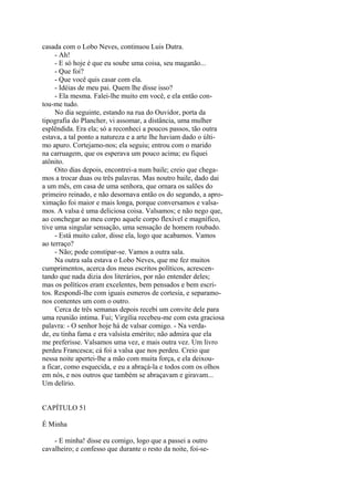 casada com o Lobo Neves, continuou Luis Dutra.
- Ah!
- E só hoje é que eu soube uma coisa, seu maganão...
- Que foi?
- Que você quis casar com ela.
- Idéias de meu pai. Quem lhe disse isso?
- Ela mesma. Falei-lhe muito em você, e ela então contou-me tudo.
No dia seguinte, estando na rua do Ouvidor, porta da
tipografia do Plancher, vi assomar, a distância, uma mulher
esplêndida. Era ela; só a reconheci a poucos passos, tão outra
estava, a tal ponto a natureza e a arte lhe haviam dado o último apuro. Cortejamo-nos; ela seguiu; entrou com o marido
na carruagem, que os esperava um pouco acima; eu fiquei
atônito.
Oito dias depois, encontrei-a num baile; creio que chegamos a trocar duas ou três palavras. Mas noutro baile, dado dai
a um mês, em casa de uma senhora, que ornara os salões do
primeiro reinado, e não desornava então os do segundo, a aproximação foi maior e mais longa, porque conversamos e valsamos. A valsa é uma deliciosa coisa. Valsamos; e não nego que,
ao conchegar ao meu corpo aquele corpo flexível e magnífico,
tive uma singular sensação, uma sensação de homem roubado.
- Está muito calor, disse ela, logo que acabamos. Vamos
ao terraço?
- Não; pode constipar-se. Vamos a outra sala.
Na outra sala estava o Lobo Neves, que me fez muitos
cumprimentos, acerca dos meus escritos políticos, acrescentando que nada dizia dos literários, por não entender deles;
mas os políticos eram excelentes, bem pensados e bem escritos. Respondi-lhe com iguais esmeros de cortesia, e separamonos contentes um com o outro.
Cerca de três semanas depois recebi um convite dele para
uma reunião intima. Fui; Virgília recebeu-me com esta graciosa
palavra: - O senhor hoje há de valsar comigo. - Na verdade, eu tinha fama e era valsista emérito; não admira que ela
me preferisse. Valsamos uma vez, e mais outra vez. Um livro
perdeu Francesca; cá foi a valsa que nos perdeu. Creio que
nessa noite apertei-lhe a mão com muita força, e ela deixoua ficar, como esquecida, e eu a abraçá-la e todos com os olhos
em nós, e nos outros que também se abraçavam e giravam...
Um delírio.
CAPÍTULO 51
É Minha
- E minha! disse eu comigo, logo que a passei a outro
cavalheiro; e confesso que durante o resto da noite, foi-se-

 