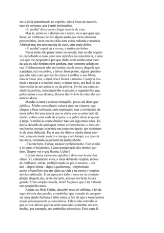 me a idéia entranhando no espírito, não à força de martelo,
mas de verruma, que é mais insinuativa.
- E minha! dizia eu ao chegar à porta de casa.
Mas aí, como se o destino ou o acaso, ou o que quer que
fosse, se lembrasse de dar algum pasto aos meus arroubos
possessórios, luziu-me no chão uma coisa redonda e amarela.
Abaixei-me; era uma moeda de ouro, uma meia dobra.
- E minha! repeti eu a rir-me, e meti-a no bolso.
Nessa noite não pensei mais na moeda; mas no dia seguinte, recordando o caso, senti uns repelões da consciência, e uma
voz que me perguntava por que diabo seria minha uma moeda que eu não herdara nem ganhara, mas somente achara na
rua. Evidentemente não era minha; era de outro, daquele que
a perdera, rico ou pobre, e talvez fosse pobre, algum operário
que não teria com que dar de comer à mulher e aos filhos;
mas se fosse rico, o meu dever ficava o mesmo. Cumpria restituir a moeda e o melhor meio, o único meio, era fazê-lo por
intermédio de um anúncio ou da polícia. Enviei um carta ao
chefe de polícia, remetendo-lhe o achado, e rogando-lhe que,
pelos meios a seu alcance, fizesse devolvê-lo às mãos do verdadeiro dono.
Mandei a carta e almocei tranqüilo, posso até dizer que
jubiloso. Minha consciência valsara tanto na véspera, que
chegou a ficar sufocada, sem respiração; mas a restituição da
meia dobra foi uma janela que se abriu para o outro lado da
moral; entrou uma onda de ar puro, e a pobre dama respirou
à larga. Ventilai as consciências! não vos digo mais nada. Todavia, despido de quaisquer outras circunstâncias, o meu ato
era bonito, porque exprimia um justo escrúpulo, um sentimento de alma delicada. Era o que me dizia a minha dama interior, com um modo austero e meigo a um tempo; é o que ela
me dizia, reclinada ao peitoril da janela aberta.
- Fizeste bem, Cubas; andaste perfeitamente. Este ar não
é só puro, é balsâmico, é uma transpiração dos eternos jardins. Queres ver o que fizeste, Cubas?
E a boa dama sacou um espelho e abriu-mo diante dos
olhos. Vi, claramente vista, a meia dobra da véspera, redonda, brilhante, nítida, multiplicando-se por si mesma, - ser
dez - depois trinta - depois quinhentas, - exprimindo
assim o benefício que me daria na vida e na morte o simples
ato da restituição. E eu espraiava todo o meu ser na contemplação daquele ato, revia-me nele, achava-me bom, talvez
grande. Uma simples moeda, hem? Vejam o que é ter valsado
um pouquinho mais.
Assim, eu, Brás Cubas, descobri uma lei sublime, a lei da
equivalência das janelas, e estabeleci que o modo de compensar uma janela fechada é abrir outra, a fim de que a moral possa
arejar continuamente a consciência. Talvez não entendas o
que ai fica; talvez queiras uma coisa mais concreta, um embrulho, por exemplo, um embrulho misterioso. Pois toma lá

 