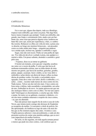 o embrulho misterioso.

CAPÍTULO 52
O Embrulho Misterioso
Foi o caso que, alguns dias depois, indo eu a Botafogo,
tropecei num embrulho, que estava na praia. Não digo bem;
houve menos tropeção que pontapé. Vendo um embrulho, não
grande, mas limpo e corretamente feito, atado com um barbante rijo, uma coisa que parecia alguma coisa, lembrou-me
bater-lhe com o pé, assim por experiência, e bati, e o embrulho resistiu. Relanceei os olhos em volta de mim; a praia estava deserta; ao longe uns meninos brincavam, - um pescador
curava as redes ainda mais longe, - ninguém que pudesse
ver a minha ação; inclinei-me, apanhei o embrulho e segui.
Segui, mas não sem receio. Podia ser uma pulha de rapazes. Tive idéia de devolver o achado à praia, mas apalpei-o e
rejeitei a idéia. Um pouco adiante, desandei o caminho e guiei
para casa.
- Vejamos, disse eu ao entrar no gabinete.
E hesitei um instante, creio que por vergonha; assaltoume outra vez o receio da pulha. E certo que não havia ali
nenhuma testemunha externa; mas eu tinha dentro de mim
mesmo um garoto, que havia de assobiar, guinchar, grunhir,
patear, apupar, cacarejar, fazer o diabo, se me visse abrir o
embrulho e achar dentro um dúzia de lenços velhos ou duas
dúzias de goiabas verdes. Era tarde; a curiosidade estava
aguçada, como deve estar a do leitor; desfiz o embrulho, e vi...
achei... contei... recontei nada menos de cinco contos de réis.
Nada menos. Talvez uns dez mil-réis mais. Cinco contos em
boas notas e dobras, tudo asseadinho e arranjadinho, um achado raro. Embrulhei-as de novo. Ao jantar pareceu-me que um
dos moleques falara a outro com os olhos. Ter-me-iam espreitado? Interroguei-os discretamente, e concluí que não. Sobre
o jantar, fui outra vez ao gabinete, examinei o dinheiro, e rime dos meus cuidados maternais a respeito de cinco contos,
- eu, que era abastado.
Para não pensar mais naquilo fui de noite à casa do Lobo
Neves, que instara muito comigo não deixasse de freqüentar
as recepções da mulher. Lá encontrei o chefe de polícia; fuilhe apresentado; ele lembrou-se logo da carta e da meia dobra que eu lhe remetera alguns dias antes. Aventou o caso.
Virgília pareceu saborear o meu procedimento, e cada um dos
presentes acertou de contar uma anedota análoga, que eu ouvi
com impaciência de mulher histérica.
De noite, no dia seguinte, em toda aquela semana pensei
o menos que pude nos cinco contos, e até confesso que os

 