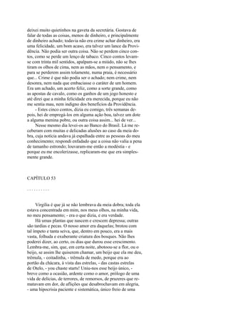 deixei muito quietinhos na gaveta da secretária. Gostava de
falar de todas as coisas, menos de dinheiro, e principalmente
de dinheiro achado; todavia não era crime achar dinheiro, era
uma felicidade, um bom acaso, era talvez um lance da Providência. Não podia ser outra coisa. Não se perdem cinco contos, como se perde um lenço de tabaco. Cinco contos levamse com trinta mil sentidos, apalpam-se a miúdo, não se lhes
tiram os olhos de cima, nem as mãos, nem o pensamento, e
para se perderem assim tolamente, numa praia, é necessário
que... Crime é que não podia ser o achado; nem crime, nem
desonra, nem nada que embaciasse o caráter de um homem.
Era um achado, um acerto feliz, como a sorte grande, como
as apostas de cavalo, como os ganhos de um jogo honesto e
até direi que a minha felicidade era merecida, porque eu não
me sentia mau, nem indigno dos benefícios da Providência.
- Estes cinco contos, dizia eu comigo, três semanas depois, hei de empregá-los em alguma ação boa, talvez um dote
a alguma menina pobre, ou outra coisa assim... hei de ver...
Nesse mesmo dia levei-os ao Banco do Brasil. Lá me receberam com muitas e delicadas alusões ao caso da meia dobra, cuja notícia andava já espalhada entre as pessoas do meu
conhecimento; respondi enfadado que a coisa não valia a pena
de tamanho estrondo; louvaram-me então a modéstia - e
porque eu me encolerizasse, replicaram-me que era simplesmente grande.

CAPÍTULO 53
..........
Virgília é que já se não lembrava da meia dobra; toda ela
estava concentrada em mim, nos meus olhos, na minha vida,
no meu pensamento; - era o que dizia, e era verdade.
Há umas plantas que nascem e crescem depressa; outras
são tardias e pecas. O nosso amor era daquelas; brotou com
tal ímpeto e tanta seiva, que, dentro em pouco, era a mais
vasta, folhuda e exuberante criatura dos bosques. Não lhes
poderei dizer, ao certo, os dias que durou esse crescimento.
Lembra-me, sim, que, em certa noite, abotoou-se a flor, ou o
beijo, se assim lhe quiserem chamar, um beijo que ela me deu,
trêmula, - coitadinha, - trêmula de medo, porque era ao
portão da chácara, à vista das estrelas, - das castas estrelas
de Otelo, - you chaste starts! Uniu-nos esse beijo único, breve como a ocasião, ardente como o amor, prólogo de uma
vida de delícias, de terrores, de remorsos, de prazeres que rematavam em dor, de aflições que desabrochavam em alegria,
- uma hipocrisia paciente e sistemática, único freio de uma

 