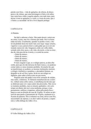 paixão sem freio, - vida de agitações, de cóleras, de desesperos e de ciúmes, que uma hora pagava à farta e de sobra;
mas outra hora vinha e engolia aquela, com tudo mais, para
deixar à tona as agitações e o resto, e o resto do resto, que é
o fastio e a saciedade: tal foi o livro daquele prólogo.

CAPÍTULO 54
A Pêndula
Saí dali a saborear o beijo. Não pude dormir; estirei-me
na cama, é certo, mas foi o mesmo que nada. Ouvi as horas
todas da noite. Usualmente, quando eu perdia o sono, o bater da pêndula fazia-me muito mal; esse tique -taque soturno,
vagaroso e seco, parecia dizer a cada golpe que eu ia ter um
instante menos de vida. Imaginava então um velho diabo,
sentado entre dois sacos, o da vida e da morte, a tirar as moedas da vida para dá-las à morte, e a contá-las assim:
- Outra de menos...
- Outra de menos...
- Outra de menos...
- Outra de menos...
O mais singular é que, se o relógio parava, eu dava-lhe
corda, para que ele não deixasse de bater nunca, e eu pudesse
contar todos os meus instantes perdidos. Invenções há, que
se transformam ou acabam; as mesmas instituições morrem;
o relógio é definitivo e perpétuo; o derradeiro homem, ao
despedir-se do sol frio e gasto, há de ter um relógio na
algibeira, para saber a hora exata em que morre.
Naquela noite não padeci essa triste sensação de enfado,
mas outra, e deleitosa. As fantasias tumultuavam-me cá dentro, vinham umas sobre outras, à semelhança de devotas que
se abalroam para ver o anjo-cantor das procissões. Não ouvia
os instantes perdidos, mas os minutos ganhados; e de certo
tempo em diante não ouvi coisa nenhuma, porque o meu
pensamento, ardiloso e traquinas, saltou pela janela fora e
bateu as asas na direção da casa de Virgília. Aí achou ao peitoril de uma janela o pensamento de Virgília, saudaram-se e
ficaram de palestra. Nós a rolarmos na cama, talvez com frio,
necessitados de repouso, e os dois vadios ali postos, a repetirem o velho diálogo de Adão e Eva.

CAPÍTULO 55
O Velho Diálogo de Adão e Eva

 