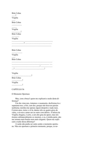 Brás Cubas
.......?
Virgília
.......
Brás Cubas
....................
..........
Virgília
..................!
Brás Cubas
...............
Virgília
..................................................................................
........................? ......................................................
...............................................................................
Brás Cubas
.....................
Virgília
.......
Brás Cubas
.................................................................................
........................................................................... .....
........................................................! .......................
....! ...........................................................!
Virgília
.......................................?
Brás Cubas
.....................!
Virgília
.....................!
CAPÍTULO 56
O Momento Oportuno
Mas, com a breca! quem me explicará a razão desta diferença?
Um dia vimo-nos, tratamos o casamento, desfizemo-lo e
separamo-nos, a frio, sem dor, porque não houvera paixão
nenhuma; mordeu-me apenas algum despeito e nada mais.
Correm anos, torno a vê-la, damos três ou quatro giros de
valsa, e eis-nos a amar um ao outro com delírio. A beleza de
Virgília chegara, é certo, a um alto grau de apuro, mas nós
éramos substancialmente os mesmos, e eu, à minha parte, não
me tornara mais bonito nem mais elegante. Quem me explicará a razão dessa diferença?
A razão não podia ser outra senão o momento oportuno. Não era oportuno o primeiro momento, porque, se ne-

 