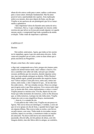 nhum de nós estava verde para o amor, ambos o estávamos
para o nosso amor; distinção fundamental. Não há amor
possível sem a oportunidade dos sujeitos. Esta explicação
achei-a eu mesmo, dois anos depois do beijo, um dia que
Virgília se me queixava de um pintalegrete que lá ia e tenazmente a galanteava.
- Que importuno! dizia ela fazendo uma careta de raiva.
Estremeci, fitei-a, vi que a indignação era sincera; então
ocorreu-me que talvez eu tivesse provocado alguma vez aquela
mesma careta, e compreendi logo toda a grandeza da minha
evolução. Tinha vindo de importuno a oportuno.

CAPÍTULO 57
Destino
Sim senhor, amávamos. Agora, que todas as leis sociais
no-lo impediam, agora é que nos amávamos deveras. Achávamo-nos jungidos um ao outro, como as duas almas que o
poeta encontrou no Purgatório:
Di pari, come buoi, che vanno a giogo;
e digo mal, comparando-nos a bois, porque nós éramos outra
espécie de animal menos tardo, mais velhaco e lascivo. Eisnos a caminhar sem saber até onde, nem por que estradas
escusas; problema que me assustou, durante algumas semanas, mas cuja solução entreguei ao destino. Pobre Destino!
Onde andarás agora, grande procurador dos negócios humanos? Talvez estejas a criar pele nova, outra cara, outras maneiras, outro nome, e não é impossível que... Já me não lembra onde estava... Ah! nas estradas escusas. Disse eu comigo
que já agora seria o que Deus quisesse. Era a nossa sorte amarnos; se assim não fora, como explicaríamos a valsa e o resto?
Virgília pensava a mesma coisa. Um dia, depois de me confessar que tinha momentos de remorsos, como eu lhe dissesse
que, se tinha remorsos, é porque me não tinha amor, Virgília
cingiu-me com os seus magníficos braços, murmurando:
- Amo-te, é a vontade do céu.
E esta palavra não vinha à toa; Virgília era um pouco religiosa. Não ouvia missa aos domingos, é verdade, e creio até
que só ia às igrejas em dia de festa, e quando havia lugar vago
em alguma tribuna. Mas rezava todas as noites, com fervor,
ou pelo menos, com sono. Tinha medo às trovoadas; nessas
ocasiões, tapava os ouvidos, e resmoneava todas as orações
do catecismo. Na alcova dela havia um oratoriozinho de
jacarandá, obra de talha, de três palmos de altura, com três
imagens dentro; mas não falava dele às amigas; ao contrário,

 