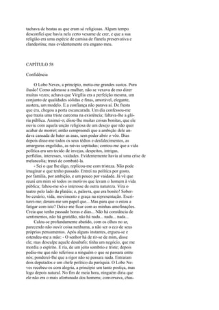 tachava de beatas as que eram só religiosas. Algum tempo
desconfiei que havia nela certo vexame de crer, e que a sua
religião era uma espécie de camisa de flanela preservativa e
clandestina; mas evidentemente era engano meu.

CAPÍTULO 58
Confidência
O Lobo Neves, a princípio, metia-me grandes sustos. Pura
ilusão! Como adorasse a mulher, não se vexava de mo dizer
muitas vezes; achava que Virgília era a perfeição mesma, um
conjunto de qualidades sólidas e finas, amorável, elegante,
austera, um modelo. E a confiança não parava aí. De fresta
que era, chegou a porta escancarada. Um dia confessou-me
que trazia uma triste carcoma na existência; faltava-lhe a glória pública. Animei-o; disse-lhe muitas coisas bonitas, que ele
ouviu com aquela unção religiosa de um desejo que não quer
acabar de morrer; então compreendi que a ambição dele andava cansada de bater as asas, sem poder abrir o vôo. Dias
depois disse-me todos os seus tédios e desfalecimentos, as
amarguras engolidas, as raivas sopitadas; contou-me que a vida
política era um tecido de invejas, despeitos, intrigas,
perfídias, interesses, vaidades. Evidentemente havia aí uma crise de
melancolia; tratei de combatê-la.
- Sei o que lhe digo, replicou-me com tristeza. Não pode
imaginar o que tenho passado. Entrei na política por gosto,
por família, por ambição, e um pouco por vaidade. Já vê que
reuni em mim só todos os motivos que levam o homem à vida
pública; faltou-me só o interesse de outra natureza. Vira o
teatro pelo lado da platéia; e, palavra, que era bonito! Soberbo cenário, vida, movimento e graça na representação. Escriturei-me; deram-me um papel que... Mas para que o estou a
fatigar com isto? Deixe-me ficar com as minhas amofinações.
Creia que tenho passado horas e dias... Não há constância de
sentimentos, não há gratidão, não há nada... nada... nada...
Calou-se profundamente abatido, com os olhos no ar,
parecendo não ouvir coisa nenhuma, a não ser o eco de seus
próprios pensamentos. Após alguns instantes, ergueu-se e
estendeu-me a mão: - O senhor há de rir-se de mim, disse
ele; mas desculpe aquele desabafo; tinha um negócio, que me
mordia o espírito. E ria, de um jeito sombrio e triste; depois
pediu-me que não referisse a ninguém o que se passara entre
nós; ponderei-lhe que a rigor não se passara nada. Entraram
dois deputados e um chefe político da paróquia. O Lobo Neves recebeu-os com alegria, a princípio um tanto postiça, mas
logo depois natural. No fim de meia hora, ninguém diria que
ele não era o mais afortunado dos homens; conversava, chas-

 