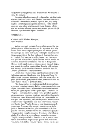 foi portanto o meu grão de areia de Cromwell. Assim corre a
sorte dos homens.
Com esta reflexão me despedi eu da mulher, não direi mais
discreta, mas com certeza mais formosa entre as contemporâneas suas, a anônima do primeiro capítulo, a tal, cuja imaginação à semelhança das cegonhas do Ilisso... Tinha então 54
anos, era uma ruína, uma imponente ruína. Imagine o leitor
que nos amamos, ela e eu, muitos anos antes e que um dia, já
enfermo, vejo-a assomar à porta da alcova...
CAPÍTULO 6
Chimène, qui L Eût Dit? Rodrigue,
qui L'Eût Cru?
Vejo-a assomar à porta da alcova, pálida, comovida, trajada de preto, e ali ficar durante uns dez segundos, sem ânimo de entrar ou detida pela presença de um homem que estava comigo. Da cama, onde jazia, contemplei-a durante esse
tempo, esquecido de lhe dizer nada ou de fazer nenhum gesto. Havia já dois anos que nos não víamos, e eu via-a agora
não qual era, mas qual fora, quais fôramos ambos, porque um
Ezequias misterioso fizera recuar o sol até os dias juvenis.
Recuou o sol, sacudi todas as misérias, e este punhado de pó,
que a morte ia espalhar na eternidade do nada, pôde mais do
que o tempo, que é o ministro da morte. Nenhuma água de
Juventa igualaria ali a simples saudade.
Creiam-me, o menos mau é recordar; ninguém se fie da
felicidade presente; há nela uma gota da baba de Caim. Corrido o tempo e cessado o espasmo, então sim, então talvez se
pode gozar deveras, porque entre uma e outra dessas duas ilusões, melhor é a que se gosta sem doer.
Não durou muito a evocação; a realidade dominou logo;
o presente expediu o passado. Talvez eu exponha ao leitor, em
algum canto deste livro, a minha teoria das edições humanas.
O que por agora importa saber é que Virgília -- chamava-se
Virgília -- entrou na alcova, firme, com a gravidade que lhe
davam as roupas e os anos, e veio até o meu leito. O estranho
levantou-se e saiu. Era um sujeito, que me visitava todos os
dias para falar do câmbio, da colonização e da necessidade de
desenvolver a viação férrea; nada mais interessante para um
moribundo. Saiu; Virgília deixou-se estar de pé; durante algum tempo ficamos a olhar um para o outro, sem articular
palavra. Quem diria? De dois grandes namorados, de duas
paixões sem freio, nada mais havia ali, vinte anos depois; havia apenas dois corações murchos, devastados pela vida e saciados dela, não sei se em igual dose, mas enfim saciados.
Virgília tinha agora a beleza da velhice, um ar austero e maternal; estava menos magra do que quando a vi, pela última
vez, numa festa de São João, na Tijuca; e porque era das que

 