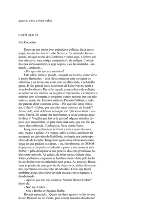 queava, e ria, e riam todos.

CAPÍTULO 59
Um Encontro
Deve ser um vinho bem enérgico a política, dizia eu comigo, ao sair da casa de Lobo Neves; e fui andando, fui andando, até que na rua dos Barbonos vi uma sege, e dentro um
dos ministros, meu antigo companheiro de colégio. Cortejamo-nos afetuosamente, a sege seguiu, e eu fui andando... andando... andando...
- Por que não serei eu ministro?
Esta idéia, rútila e grande, - trajada ao bizarro, como diria
o padre Bernardes, - esta idéia começou uma vertigem de
cabriolas e eu deixei-me estar com os olhos nela, a achar-lhe
graça. E não pensei mais na tristeza de Lobo Neves; senti a
atração do abismo. Recordei aquele companheiro de colégio,
as correrias nos morros, as alegrias e travessuras, e comparei o
menino com o homem, e perguntei a mim mesmo por que não
seria eu como ele. Entrava então no Passeio Público, e tudo
me parecia dizer a mesma coisa. - Por que não serás ministro, Cubas? - Cubas, por que não serás ministro de Estado?
Ao ouvi-lo, uma deliciosa sensação me refrescava todo o sistema. Entrei, fui sentar-me num banco, a cavar comigo aquela idéia. E Virgília que havia de gostar! Alguns minutos depois vejo encaminhar-se para mim uma cara, que me não pareceu desconhecida. Conhecia-a, fosse donde fosse.
Imaginem um homem de trinta e oito a quarenta anos,
alto, magro e pálido. As roupas, salvo o feitio, pareciam ter
escapado ao cativeiro de Babilônia; o chapéu era contemporâneo do de Gessler. Imaginem agora uma sobrecasaca mais
larga do que pediam as carnes, - ou, literalmente, os OSSOS
da pessoa; a cor preta ia cedendo o passo a um amarelo sem
brilho; o pêlo desaparecia aos poucos; dos oito primitivos botões restavam três. As calças, de brim pardo, tinham duas
fortes joelheiras, enquanto as bainhas eram roldas pelo tacão
de um botim sem misericórdia nem graxa. Ao pescoço flutuavam as pontas de uma gravata de duas cores, ambas desmaiadas, apertando um colarinho de oito dias. Creio que trazia
também colete, um colete de seda escura, roto a espaços, e
desabotoado.
- Aposto que me não conhece, Senhor Doutor Cubas?
disse ele.
- Não me lembra...
- Sou o Borba, o Quincas Borba.
Recuei espantado... Quem me dera agora o verbo solene
de um Bossuet ou de Vieira, para contar tamanha desolação!

 