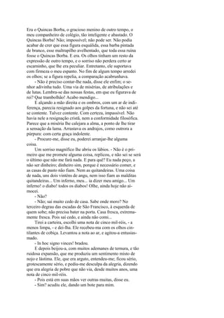 Era o Quincas Borba, o gracioso menino de outro tempo, o
meu companheiro de colégio, tão inteligente e abastado. O
Quincas Borba! Não; impossível; não pode ser. Não podia
acabar de crer que essa figura esquálida, essa barba pintada
de branco, esse maltrapilho avelhentado, que toda essa ruína
fosse o Quincas Borba. E era. Os olhos tinham um resto da
expressão de outro tempo, e o sorriso não perdera certo ar
escarninho, que lhe era peculiar. Entretanto, ele suportava
com firmeza o meu espanto. No fim de algum tempo arredei
os olhos; se a figura repelia, a comparação acabrunhava.
- Não é preciso contar-lhe nada, disse ele enfim; o senhor adivinha tudo. Uma via de misérias, de atribulações e
de lutas. Lembra-se das nossas festas, em que eu figurava de
rei? Que trambolhão! Acabo mendigo...
E alçando a mão direita e os ombros, com um ar de indiferença, parecia resignado aos golpes da fortuna, e não sei até
se contente. Talvez contente. Com certeza, impassível. Não
havia nele a resignação cristã, nem a conformidade filosófica.
Parece que a miséria lhe calejara a alma, a ponto de lhe tirar
a sensação da lama. Arrastava os andrajos, como outrora a
púrpura: com certa graça indolente.
- Procure-me, disse eu, poderei arranjar-lhe alguma
coisa.
Um sorriso magnífico lhe abriu os lábios. - Não é o primeiro que me promete alguma coisa, replicou, e não sei se será
o último que não me fará nada. E para quê? Eu nada peço, a
não ser dinheiro; dinheiro sim, porque é necessário comer, e
as casas de pasto não fiam. Nem as quitandeiras. Uma coisa
de nada, uns dois vinténs de angu, nem isso fiam as malditas
quitandeiras... Um inferno, meu... ia dizer meu amigo... Um
inferno! o diabo! todos os diabos! Olhe, ainda hoje não aímocei.
- Não?
- Não; sai muito cedo de casa. Sabe onde moro? No
terceiro degrau das escadas de São Francisco, à esquerda de
quem sobe; não precisa bater na porta. Casa fresca, extremamente fresca. Pois saí cedo, e ainda não comi...
Tirei a carteira, escolhi uma nota de cinco mil-réis, - a
menos limpa, - e dei-lha. Ele recebeu-ma com os olhos cintilantes de cobiça. Levantou a nota ao ar, e agitou-a entusiasmado.
- In hoc signo vinces! bradou.
E depois beijou-a, com muitos ademanes de ternura, e tão
ruidosa expansão, que me produziu um sentimento misto de
nojo e lástima. Ele, que era arguto, entendeu-me; ficou sério,
grotescamente sério, e pediu-me desculpa da alegria, dizendo
que era alegria de pobre que não via, desde muitos anos, uma
nota de cinco mil-réis.
- Pois está em suas mãos ver outras muitas, disse eu.
- Sim? acudiu ele, dando um bote para mim.

 