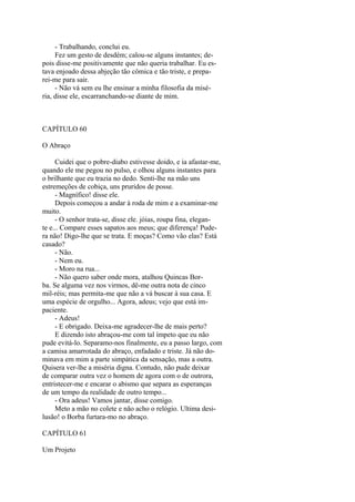 - Trabalhando, conclui eu.
Fez um gesto de desdém; calou-se alguns instantes; depois disse-me positivamente que não queria trabalhar. Eu estava enjoado dessa abjeção tão cômica e tão triste, e preparei-me para sair.
- Não vá sem eu lhe ensinar a minha filosofia da miséria, disse ele, escarranchando-se diante de mim.

CAPÍTULO 60
O Abraço
Cuidei que o pobre-diabo estivesse doido, e ia afastar-me,
quando ele me pegou no pulso, e olhou alguns instantes para
o brilhante que eu trazia no dedo. Senti-lhe na mão uns
estremeções de cobiça, uns pruridos de posse.
- Magnífico! disse ele.
Depois começou a andar à roda de mim e a examinar-me
muito.
- O senhor trata-se, disse ele. jóias, roupa fina, elegante e... Compare esses sapatos aos meus; que diferença! Pudera não! Digo-lhe que se trata. E moças? Como vão elas? Está
casado?
- Não.
- Nem eu.
- Moro na rua...
- Não quero saber onde mora, atalhou Quincas Borba. Se alguma vez nos virmos, dê-me outra nota de cinco
mil-réis; mas permita-me que não a vá buscar à sua casa. E
uma espécie de orgulho... Agora, adeus; vejo que está impaciente.
- Adeus!
- E obrigado. Deixa-me agradecer-lhe de mais perto?
E dizendo isto abraçou-me com tal ímpeto que eu não
pude evitá-lo. Separamo-nos finalmente, eu a passo largo, com
a camisa amarrotada do abraço, enfadado e triste. Já não dominava em mim a parte simpática da sensação, mas a outra.
Quisera ver-lhe a miséria digna. Contudo, não pude deixar
de comparar outra vez o homem de agora com o de outrora,
entristecer-me e encarar o abismo que separa as esperanças
de um tempo da realidade de outro tempo...
- Ora adeus! Vamos jantar, disse comigo.
Meto a mão no colete e não acho o relógio. Ultima desilusão! o Borba furtara-mo no abraço.
CAPÍTULO 61
Um Projeto

 