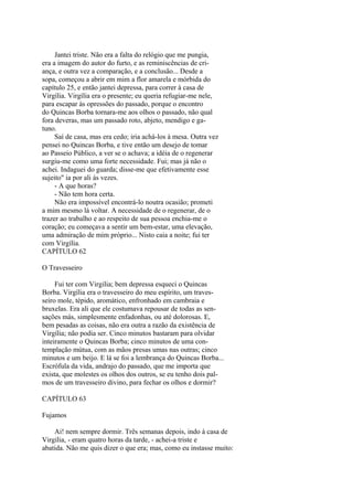 Jantei triste. Não era a falta do relógio que me pungia,
era a imagem do autor do furto, e as reminiscências de criança, e outra vez a comparação, e a conclusão... Desde a
sopa, começou a abrir em mim a flor amarela e mórbida do
capítulo 25, e então jantei depressa, para correr à casa de
Virgília. Virgília era o presente; eu queria refugiar-me nele,
para escapar às opressões do passado, porque o encontro
do Quincas Borba tornara-me aos olhos o passado, não qual
fora deveras, mas um passado roto, abjeto, mendigo e gatuno.
Saí de casa, mas era cedo; iria achá-los à mesa. Outra vez
pensei no Quincas Borba, e tive então um desejo de tomar
ao Passeio Público, a ver se o achava; a idéia de o regenerar
surgiu-me como uma forte necessidade. Fui; mas já não o
achei. Indaguei do guarda; disse-me que efetivamente esse
sujeito" ia por ali às vezes.
- A que horas?
- Não tem hora certa.
Não era impossível encontrá-lo noutra ocasião; prometi
a mim mesmo lá voltar. A necessidade de o regenerar, de o
trazer ao trabalho e ao respeito de sua pessoa enchia-me o
coração; eu começava a sentir um bem-estar, uma elevação,
uma admiração de mim próprio... Nisto caia a noite; fui ter
com Virgília.
CAPÍTULO 62
O Travesseiro
Fui ter com Virgilia; bem depressa esqueci o Quincas
Borba. Virgília era o travesseiro do meu espírito, um travesseiro mole, tépido, aromático, enfronhado em cambraia e
bruxelas. Era ali que ele costumava repousar de todas as sensações más, simplesmente enfadonhas, ou até dolorosas. E,
bem pesadas as coisas, não era outra a razão da existência de
Virgília; não podia ser. Cinco minutos bastaram para olvidar
inteiramente o Quincas Borba; cinco minutos de uma contemplação mútua, com as mãos presas umas nas outras; cinco
minutos e um beijo. E lá se foi a lembrança do Quincas Borba...
Escrófula da vida, andrajo do passado, que me importa que
exista, que molestes os olhos dos outros, se eu tenho dois palmos de um travesseiro divino, para fechar os olhos e dormir?
CAPÍTULO 63
Fujamos
Ai! nem sempre dormir. Três semanas depois, indo à casa de
Virgilia, - eram quatro horas da tarde, - achei-a triste e
abatida. Não me quis dizer o que era; mas, como eu instasse muito:

 