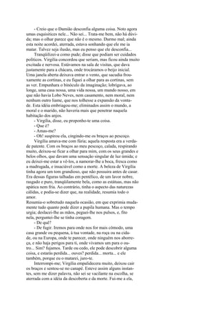 - Creio que o Damião desconfia alguma coisa. Noto agora
umas esquisitices nele... Não sei... Trata-me bem, não há dúvida; mas o olhar parece que não é o mesmo. Durmo mal; ainda
esta noite acordei, aterrada, estava sonhando que ele me ia
matar. Talvez seja ilusão, mas eu penso que ele desconfia...
Tranqüilizei-a como pude; disse que podiam ser cuidados
políticos. Virgília concordou que seriam, mas ficou ainda muito
excitada e nervosa. Estávamos na sala de visitas, que dava
justamente para a chácara, onde trocáramos o beijo inicial.
Uma janela aberta deixava entrar o vento, que sacudia frouxamente as cortinas, e eu fiquei a olhar para as cortinas, sem
as ver. Empunhara o binóculo da imaginação; lobrigava, ao
longe, uma casa nossa, uma vida nossa, um mundo nosso, em
que não havia Lobo Neves, nem casamento, nem moral, nem
nenhum outro liame, que nos tolhesse a expansão da vontade. Esta idéia embriagou-me; eliminados assim o mundo, a
moral e o marido, não haveria mais que penetrar naquela
habitação dos anjos.
- Virgília, disse, eu proponho-te uma coisa.
- Que é?
- Amas-me?
- Oh! suspirou ela, cingindo-me os braços ao pescoço.
Virgília amava-me com fúria; aquela resposta era a verdade patente. Com os braços ao meu pescoço, calada, respirando
muito, deixou-se ficar a olhar para mim, com os seus grandes e
belos olhos, que davam uma sensação singular de luz úmida; e
eu deixei-me estar a vê-los, a namorar-lhe a boca, fresca como
a madrugada, e insaciável como a morte. A beleza de Virgília
tinha agora um tom grandioso, que não possuira antes de casar.
Era dessas figuras talhadas em pentélico, de um lavor nobre,
rasgado e puro, tranqüilamente bela, como as estátuas, mas não
apática nem fria. Ao contrário, tinha o aspecto das naturezas
cálidas, e podia-se dizer que, na realidade, resumia todo o
amor.
Resumia-o sobretudo naquela ocasião, em que exprimia mudamente tudo quanto pode dizer a pupila humana. Mas o tempo
urgia; deslacei-lhe as mãos, peguei-lhe nos pulsos, e, fito
nela, perguntei-lhe se tinha coragem.
- De quê?
- De fugir. Iremos para onde nos for mais cômodo, uma
casa grande ou pequena, à tua vontade, na roça ou na cidade, ou na Europa, onde te parecer, onde ninguém nos aborreça, e não haja perigos para ti, onde vivamos um para o outro... Sim? fujamos. Tarde ou cedo, ele pode descobrir alguma
coisa, e estarás perdida... ouves? perdida... morta... e ele
também, porque eu o matarei, juro-te.
Interrompi-me; Virgília empalidecera muito, deixou cair
os braços e sentou-se no canapé. Esteve assim alguns instantes, sem me dizer palavra, não sei se vacilante na escolha, se
aterrada com a idéia da descoberta e da morte. Fui-me a ela,

 