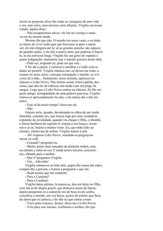 insisti na proposta, disse-lhe todas as vantagens de uma vida
a sós, sem zelos, nem terrores, nem aflições. Virgília ouvia-me
calada; depois disse:
- Não escaparíamos talvez; ele iria ter comigo e matava-me do mesmo modo.
Mostrei-lhe que não. O mundo era assaz vasto, e eu tinha
os meios de viver onde quer que houvesse ar puro e muito
sol; ele não chegaria até lá; só as grandes paixões são capazes
de grandes ações, e ele não a amava tanto que pudesse ir buscála, se ela estivesse longe. Virgília fez um gesto de espanto e
quase indignação; murmurou que o marido gostava muito dela.
- Pode ser, respondi eu; pode ser que sim...
E fui até a janela, e comecei a assobiar e a rufar com os
dedos no peitoril. Virgília chamou-me; eu deixei-me estar, a
remoer os meus zelos, a desejar estrangular o marido, se o tivesse ali à mão... Justamente, nesse instante, apareceu na
chácara o Lobo Neves. Não tremas assim, leitora pálida; descansa, que não hei de rubricar esta lauda com um pingo de
sangue. Logo que o Lobo Neves entrou na chácara, fiz-lhe um
gesto amigo, acompanhado de uma palavra graciosa; Virgília
retirou-se apressadamente da sala, e ele entrou daí a três minutos.
- Está cá há muito tempo? disse-me ele.
- Não.
Entrara sério, pesado, derramando os olhos de um modo
distraído, costume seu, que trocou logo por uma verdadeira
expansão de jovialidade, quando viu chegar o filho, o nhonhô,
o futuro bacharel do capítulo 8; tomou-o nos braços, levantou-o ao ar, beijou-o muitas vezes. Eu, que tinha ódio ao
menino, afastei-me de ambos. Virgília tomou à sala
- Ah! respirou Lobo Neves, sentando-se preguiçosamente no sofá.
- Cansado? perguntei eu.
- Muito; aturei duas maçadas de primeira ordem, uma
na câmara e outra na rua. E ainda temos terceira, acrescentou, olhando para a mulher.
- Que é? perguntou Virgília.
- Um... Adivinha!
Virgília sentara-se ao lado dele, pegou-lhe numa das mãos,
compós-lhe a gravata, e tomou a perguntar o que era.
- Nada menos que um camarote.
- Para a Candiani?
- Para a Candiani.
Virgília bateu palmas, levantou-se, deu um beijo no filho,
com um ar de alegria pueril, que destoava muito da figura;
depois perguntou se o camarote era de boca ou do centro,
consultou o marido, em voz baixa, acerca da toilette que faria,
da ópera que se cantava, e de não sei que outras coisas.
- Você janta conosco, doutor, disse-me o Lobo Neves.
- Veio para isso mesmo, confirmou a mulher; diz que

 