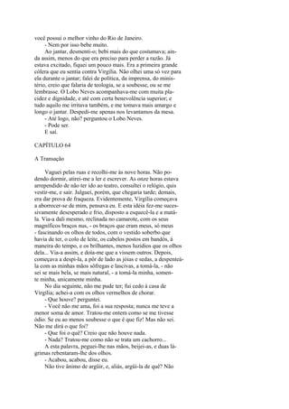 você possui o melhor vinho do Rio de Janeiro.
- Nem por isso bebe muito.
Ao jantar, desmenti-o; bebi mais do que costumava; ainda assim, menos do que era preciso para perder a razão. Já
estava excitado, fiquei um pouco mais. Era a primeira grande
cólera que eu sentia contra Virgília. Não olhei uma só vez para
ela durante o jantar; falei de política, da imprensa, do ministério, creio que falaria de teologia, se a soubesse, ou se me
lembrasse. O Lobo Neves acompanhava-me com muita placidez e dignidade, e até com certa benevolência superior; e
tudo aquilo me irritava também, e me tomava mais amargo e
longo o jantar. Despedi-me apenas nos levantamos da mesa.
- Até logo, não? perguntou o Lobo Neves.
- Pode ser.
E saí.
CAPÍTULO 64
A Transação
Vaguei pelas ruas e recolhi-me às nove horas. Não podendo dormir, atirei-me a ler e escrever. As onze horas estava
arrependido de não ter ido ao teatro, consultei o relógio, quis
vestir-me, e sair. Julguei, porém, que chegaria tarde; demais,
era dar prova de fraqueza. Evidentemente, Virgília começava
a aborrecer-se de mim, pensava eu. E esta idéia fez-me sucessivamente desesperado e frio, disposto a esquecê-la e a matála. Via-a dali mesmo, reclinada no camarote, com os seus
magníficos braços nus, - os braços que eram meus, só meus
- fascinando os olhos de todos, com o vestido soberbo que
havia de ter, o colo de leite, os cabelos postos em bandós, à
maneira do tempo, e os brilhantes, menos luzidios que os olhos
dela... Via-a assim, e doía-me que a vissem outros. Depois,
começava a despi-la, a pôr de lado as jóias e sedas, a despenteála com as minhas mãos sôfregas e lascivas, a tomá-la, - não
sei se mais bela, se mais natural, - a tomá-la minha, somente minha, unicamente minha.
No dia seguinte, não me pude ter; fui cedo à casa de
Virgília; achei-a com os olhos vermelhos de chorar.
- Que houve? perguntei.
- Você não me ama, foi a sua resposta; nunca me teve a
menor soma de amor. Tratou-me ontem como se me tivesse
ódio. Se eu ao menos soubesse o que é que fiz! Mas não sei.
Não me dirá o que foi?
- Que foi o quê? Creio que não houve nada.
- Nada? Tratou-me como não se trata um cachorro...
A esta palavra, peguei-lhe nas mãos, beijei-as, e duas lágrimas rebentaram-lhe dos olhos.
- Acabou, acabou, disse eu.
Não tive ânimo de argüir, e, aliás, argüi-la de quê? Não

 