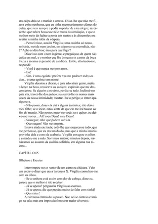 era culpa dela se o marido a amava. Disse-lhe que não me fizera coisa nenhuma, que eu tinha necessariamente ciúmes do
outro, que nem sempre o podia suportar de cara alegre; acrescentei que talvez houvesse nele muita dissimulação, e que o
melhor meio de fechar a porta aos sustos e às dissensões era
aceitar a minha idéia da véspera.
- Pensei nisso, acudiu Virgília; uma casinha só nossa,
solitária, metida num jardim, em alguma rua escondida, não
é? Acho a idéia boa; mas para que fugir?
Disse isto com o tom ingênuo e preguiçoso de quem não
cuida em mal, e o sorriso que lhe derreava os cantos da boca
trazia a mesma expressão de candidez. Então, afastando-me,
respondi:
- Você é que nunca me teve amor.
- Eu?
- Sim, é uma egoísta! prefere ver-me padecer todos os
dias... é uma egoísta sem nome!
Virgília desatou a chorar, e para não atrair gente, metia
o lenço na boca, recalcava os soluços; explosão que me desconcertou. Se alguém a ouvisse, perdia-se tudo. Inclinei-me
para ela, travei-lhe dos pulsos, sussurrei-lhe os nomes mais
doces da nossa intimidade; mostrei-lhe o perigo; o terror apaziguou-a.
- Não posso, disse ela daí a alguns instantes; não deixo
meu filho; se o levar, estou certa de que ele me irá buscar ao
fim do mundo. Não posso; mate-me você, se o quiser, ou deixe-me morrer... Ah! meu Deus! meu Deus!
- Sossegue; olhe que podem ouvi-la.
- Que ouçam! Não me importa.
Estava ainda excitada; pedi-lhe que esquecesse tudo, que
me perdoasse, que eu era um doido, mas que a minha insânia
provinha dela e com ela acabaria. Virgília enxugou os olhos
e estendeu-me a mão. Sorrimos ambos; minutos depois, tornávamos ao assunto da casinha solitária, em alguma rua escusa...
CAPÍTULO 65
Olheiros e Escutas
Interrompeu-nos o rumor de um carro na chácara. Veio
um escravo dizer que era a baronesa X. Virgília consultou-me
com os olhos.
- Se a senhora está assim com dor de cabeça, disse eu,
parece que o melhor é não receber.
- Já se apeou? perguntou Virgília ao escravo.
- Já se apeou; diz que precisa muito de falar com sinhá!
- Que entre!
A baronesa entrou daí a pouco. Não sei se contava comigo na sala; mas era impossível mostrar maior alvoroço.

 