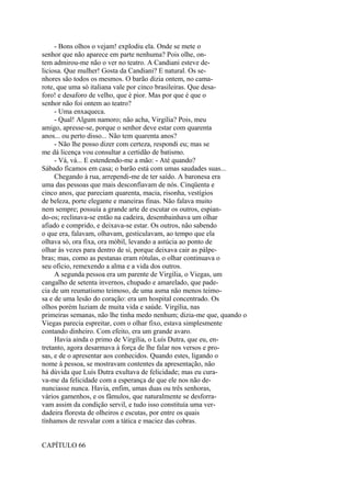 - Bons olhos o vejam! explodiu ela. Onde se mete o
senhor que não aparece em parte nenhuma? Pois olhe, ontem admirou-me não o ver no teatro. A Candiani esteve deliciosa. Que mulher! Gosta da Candiani? E natural. Os senhores são todos os mesmos. O barão dizia ontem, no camarote, que uma só italiana vale por cinco brasileiras. Que desaforo! e desaforo de velho, que é pior. Mas por que é que o
senhor não foi ontem ao teatro?
- Uma enxaqueca.
- Qual! Algum namoro; não acha, Virgília? Pois, meu
amigo, apresse-se, porque o senhor deve estar com quarenta
anos... ou perto disso... Não tem quarenta anos?
- Não lhe posso dizer com certeza, respondi eu; mas se
me dá licença vou consultar a certidão de batismo.
- Vá, vá... E estendendo-me a mão: - Até quando?
Sábado ficamos em casa; o barão está com umas saudades suas...
Chegando à rua, arrependi-me de ter saído. A baronesa era
uma das pessoas que mais desconfiavam de nós. Cinqüenta e
cinco anos, que pareciam quarenta, macia, risonha, vestígios
de beleza, porte elegante e maneiras finas. Não falava muito
nem sempre; possuía a grande arte de escutar os outros, espiando-os; reclinava-se então na cadeira, desembainhava um olhar
afiado e comprido, e deixava-se estar. Os outros, não sabendo
o que era, falavam, olhavam, gesticulavam, ao tempo que ela
olhava só, ora fixa, ora móbil, levando a astúcia ao ponto de
olhar às vezes para dentro de si, porque deixava cair as pálpebras; mas, como as pestanas eram rótulas, o olhar continuava o
seu oficio, remexendo a alma e a vida dos outros.
A segunda pessoa era um parente de Virgília, o Viegas, um
cangalho de setenta invernos, chupado e amarelado, que padecia de um reumatismo teimoso, de uma asma não menos teimosa e de uma lesão do coração: era um hospital concentrado. Os
olhos porém luziam de muita vida e saúde. Virgília, nas
primeiras semanas, não lhe tinha medo nenhum; dizia-me que, quando o
Viegas parecia espreitar, com o olhar fixo, estava simplesmente
contando dinheiro. Com efeito, era um grande avaro.
Havia ainda o primo de Virgília, o Luís Dutra, que eu, entretanto, agora desarmava à força de lhe falar nos versos e prosas, e de o apresentar aos conhecidos. Quando estes, ligando o
nome à pessoa, se mostravam contentes da apresentação, não
há dúvida que Luís Dutra exultava de felicidade; mas eu curava-me da felicidade com a esperança de que ele nos não denunciasse nunca. Havia, enfim, umas duas ou três senhoras,
vários gamenhos, e os fâmulos, que naturalmente se desforravam assim da condição servil, e tudo isso constituía uma verdadeira floresta de olheiros e escutas, por entre os quais
tínhamos de resvalar com a tática e maciez das cobras.
CAPÍTULO 66

 