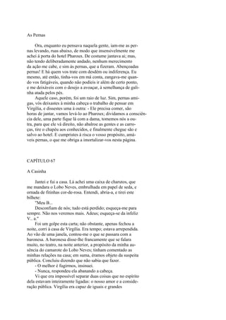 As Pernas
Ora, enquanto eu pensava naquela gente, iam-me as pernas levando, ruas abaixo, de modo que insensivelmente me
achei à porta do hotel Pharoux. De costume jantava ai; mas,
não tendo deliberadamente andado, nenhum merecimento
da ação me cabe, e sim às pernas, que a fizeram. Abençoadas
pernas! E há quem vos trate com desdém ou indiferença. Eu
mesmo, até então, tinha-vos em má conta, zangava-me quando vos fatigáveis, quando não podíeis ir além de certo ponto,
e me deixáveis com o desejo a avoaçar, à semelhança de galinha atada pelos pés.
Aquele caso, porém, foi um raio de luz. Sim, pernas amigas, vós deixastes à minha cabeça o trabalho de pensar em
Virgília, e dissestes uma à outra: - Ele precisa comer, são
horas de jantar, vamos levá-lo ao Pharoux; dividamos a consciência dele, uma parte fique lá com a dama, tomemos nós a outra, para que ele vá direito, não abalroe as gentes e as carroças, tire o chapéu aos conhecidos, e finalmente chegue são e
salvo ao hotel. E cumpristes à risca o vosso propósito, amáveis pernas, o que me obriga a imortalizar-vos nesta página.

CAPÍTULO 67
A Casinha
Jantei e fui a casa. Lá achei uma caixa de charutos, que
me mandara o Lobo Neves, embrulhada em papel de seda, e
ornada de fitinhas cor-de-rosa. Entendi, abria-a, e tirei este
bilhete:
"Meu B...
Desconfiam de nós; tudo está perdido; esqueça-me para
sempre. Não nos veremos mais. Adeus; esqueça-se da infeliz
V.. a."
Foi um golpe esta carta; não obstante, apenas fechou a
noite, corri à casa de Virgília. Era tempo; estava arrependida.
Ao vão de uma janela, contou-me o que se passara com a
baronesa. A baronesa disse-lhe francamente que se falara
muito, no teatro, na noite anterior, a propósito da minha ausência do camarote do Lobo Neves; tinham comentado as
minhas relações na casa; em suma, éramos objeto da suspeita
pública. Concluiu dizendo que não sabia que fazer.
- O melhor é fugirmos, insinuei.
- Nunca, respondeu ela abanando a cabeça.
Vi que era impossível separar duas coisas que no espírito
dela estavam inteiramente ligadas: o nosso amor e a consideração pública. Virgília era capaz de iguais e grandes

 