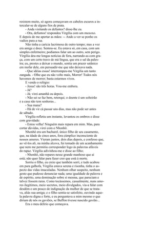 resistem muito, só agora começavam os cabelos escuros a intercalar-se de alguns fios de prata.
- Anda visitando os defuntos? disse-lhe eu.
- Ora, defuntos! respondeu Virgília com um muxoxo.
E depois de me apertar as mãos: -- Ando a ver se ponho os
vadios para a rua.
Não tinha a carícia lacrimosa de outro tempo; mas a voz
era amiga e doce. Sentou-se. Eu estava só, em casa, com um
simples enfermeiro; podíamos falar um ao outro, sem perigo.
Virgília deu-me longas notícias de fora, narrando-as com graça, com um certo travo de má língua, que era o sal da palestra; eu, prestes a deixar o mundo, sentia um prazer satânico
em mofar dele, em persuadir-me que não deixava nada.
- Que idéias essas! interrompeu-me Virgília um tanto
zangada. - Olhe que eu não volto mais, Morrer! Todos nós
havemos de morrer; basta estarmos vivos.
E vendo o relógio:
- Jesus! são três horas. Vou-me embora.
- Já?
- Já; virei amanhã ou depois.
- Não sei se faz bem, retorqui; o doente é um solteirão
e a casa não tem senhoras...
- Sua mana?
- Há de vir cá passar uns dias, mas não pode ser antes
de sábado.
Virgília refletiu um instante, levantou os ombros e disse
com gravidade:
- Estou velha! Ninguém mais repara em mim. Mas, para
cortar dúvidas, virei com o Nhonhô.
Nhonhô era um bacharel, único filho de seu casamento,
que, na idade de cinco anos, fora cúmplice inconsciente de
nossos amores. Vieram juntos, dois dias depois, e confesso que,
ao vê-los ali, na minha alcova, fui tomado de um acanhamento
que nem me permitiu corresponder logo às palavras afáveis
do rapaz. Virgília adivinhou-me e disse ao filho;
- Nhonhô, não repares nesse grande manhoso que aí
está; não quer falar para fazer crer que está à morte.
Sorriu o filho, eu creio que também sorri, e tudo acabou
em pura galhofa, Virgília estava serena e risonha, tinha o aspecto das vidas imaculadas. Nenhum olhar suspeito, nenhum
gesto que pudesse denunciar nada; uma igualdade de palavra e
de espírito, uma dominação sobre si mesma, que pareciam e
talvez fossem raras. Como tocássemos, casualmente, nuns amores ilegítimos, meio secretos, meio divulgados, via-a falar com
desdém e um pouco de indignação da mulher de que se tratava, aliás sua amiga; e o filho sentia-se satisfeito, ouvindo aquela palavra digna e forte, e eu perguntava a mim mesmo o que
diriam de nós os gaviões, se Buffon tivesse nascido gavião...
Era o meu delírio que começava.

 