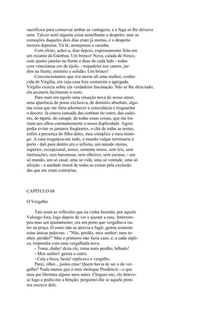 sacrifícios para conservar ambas as vantagens, e a fuga só lhe deixava
uma. Talvez senti alguma coisa semelhante a despeito; mas as
comoções daqueles dois dias eram já muitas, e o despeito
morreu depressa. Vá lá; arranjemos a casinha.
Com efeito, achei-a, dias depois, expressamente feita em
um recanto da Gamboa. Um brinco! Nova, caiada de fresco,
com quatro janelas na frente e duas de cada lado - todas
com venezianas cor de tijolo, - trepadeira nos cantos, jardim na frente; mistério e solidão. Um brinco!
Convencionamos que iria morar ali uma mulher, conhecida de Virgília, em cuja casa fora costureira e agregada.
Virgília exercia sobre ela verdadeira fascinação. Não se lhe diria tudo;
ela aceitaria facilmente o resto.
Para mim era aquilo uma situação nova do nosso amor,
uma aparência de posse exclusiva, de domínio absoluto, alguma coisa que me faria adormecer a consciência e resguardar
o decoro. Já estava cansado das cortinas do outro, das cadeiras, do tapete, do canapé, de todas essas coisas, que me traziam aos olhos constantemente a nossa duplicidade. Agora
podia evitar os jantares freqüentes, o chá de todas as noites,
enfim a presença do filho deles, meu cúmplice e meu inimigo. A casa resgatava-me tudo; o mundo vulgar terminaria à
porta - dali para dentro era o infinito, um mundo eterno,
superior, excepcional, nosso, somente nosso, sem leis, sem
instituições, sem baronesas, sem olheiros, sem escutas, - um
só mundo, um só casal, uma só vida, uma só vontade, uma só
afeição - a unidade moral de todas as coisas pela exclusão
das que me eram contrárias.

CAPÍTULO 68
O Vergalho
Tais eram as reflexões que eu vinha fazendo, por aquele
Valongo fora, logo depois de ver e ajustar a casa. Interrompeu-mas um ajuntamento; era um preto que vergalhava outro na praça. O outro não se atrevia a fugir; gemia somente
estas únicas palavras: - "Não, perdão, meu senhor; meu senhor, perdão!" Mas o primeiro não fazia caso, e, a cada súplica, respondia com uma vergalhada nova.
- Toma, diabo! dizia ele; toma mais perdão, bêbado!
- Meu senhor! gemia o outro.
- Cala a boca, besta! replicava o vergalho.
Parei, olhei... justos céus! Quem havia de ser o do vergalho? Nada menos que o meu moleque Prudêncio - o que
meu pai libertara alguns anos antes. Cheguei-me; ele detevese logo e pediu-me a bênção; perguntei-lhe se aquele preto
era escravo dele.

 