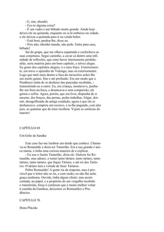 - E, sim, nhonhô.
- Fez-te alguma coisa?
- É um vadio e um bêbado muito grande. Ainda hoje
deixei ele na quitanda, enquanto eu ia lá embaixo na cidade,
e ele deixou a quitanda para ir na venda beber.
- Está bom, perdoa-lhe, disse eu.
- Pois não, nhonhô manda, não pede. Entra para casa,
bêbado!
Saí do grupo, que me olhava espantado e cochichava as
suas conjeturas. Segui caminho, a cavar cá dentro uma infinidade de reflexões, que sinto haver inteiramente perdido;
aliás, seria matéria para um bom capítulo, e talvez alegre.
Eu gosto dos capítulos alegres; é o meu fraco. Exteriormente, era torvo o episódio do Valongo; mas só exteriormente.
Logo que meti mais dentro a faca do raciocínio achei-lhe
um miolo gaiato, fino e até profundo. Era um modo que o
Prudêncio tinha de se desfazer das pancadas recebidas, transmitindo-as a outro. Eu, em criança, montava-o, punhalhe um freio na boca, e desancava-o sem compaixão; ele
gemia e sofria. Agora, porém, que era livre, dispunha de si
mesmo, dos braços, das pernas, podia trabalhar, folgar, dormir, desagrilhoado da antiga condição, agora é que ele se
desbancava: comprou um escravo, e ia-lhe pagando, com alto
juro, as quantias que de mim recebera. Vejam as sutilezas do
maroto!

CAPÍTULO 69
Um Grão de Sandke
Este caso faz-me lembrar um doido que conheci. Chamava-se Romualdo e dizia ser Tamerlão. Era a sua grande e única mania, e tinha uma curiosa maneira de a explicar.
- Eu sou o ilustre Tamerlão, dizia ele. Outrora fui Romualdo, mas adoeci, e tomei tanto tártaro, tanto tártaro, tanto
tártaro, tanto tártaro, que fiquei Tártaro, e até rei dos Tártaros. O tártaro tem a virtude de fazer Tártaros.
Pobre Romualdo! A gente ria da resposta, mas é provável que o leitor não se ria, e com razão; eu não lhe acho
graça nenhuma. Ouvida, tinha algum chiste; mas assim
contada, no papel, e a propósito de um vergalho recebido
e transferido, força é confessar que é muito melhor voltar
à casinha da Gamboa; deixemos os Romualdos e Prudêncios.
CAPÍTULO 70
Dona Plácida

 