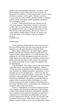 sepulcro, traz certa contração cadavérica; vício grave, e aliás
ínfimo, porque o maior defeito deste livro és tu, leitor. Tu
tens pressa de envelhecer, e o livro anda devagar; tu amas a narração direita e nutrida, o estilo regular e fluente, e este livro
e o meu estilo são como os ébrios, guinam à direita e à esquerda,
andam e param, resmungam, urram, gargalham, ameaçam o
céu, escorregam e caem...
E caem! - Folhas misérrimas do meu cipreste, heis de
cair, como quaisquer outras belas e vistosas; e, se eu tivesse olhos, dar-vos-ia uma lágrima de saudade. Esta é a grande vantagem da morte, que, se não deixa boca para rir, também não deixa olhos para chorar... Heis de cair. Turvo é o
ar que respirais, amadas folhas. O sol que vos alumia, com
ser de toda gente, é um sol opaco e reles, de cemitério e
carnaval.
CAPÍTULO 72
O Bibliômano
Talvez suprima o capítulo anterior; entre outros motivos,
há aí, nas últimas linhas, uma frase muito parecida com despropósito, e eu não quero dar pasto à crítica do futuro.
Olhai: daqui a setenta anos, um sujeito magro, amarelo,
grisalho, que não ama nenhuma outra coisa além dos livros,
inclina-se sobre a página anterior, a ver se lhe descobre o despropósito; lê, relê, treslê, desengonça as palavras, saca uma
sílaba, depois outra, mais outra, e as restantes, examina-as por
dentro e por fora, por todos os lados, contra a luz, espanejaas, esfrega-as no joelho, lava-as, e nada. Fica sempre o mesmo despropósito.
E um bibliômano. Não conhece o autor; este nome de Brás
Cubas não vem nos seus dicionários biográficos. Achou o
volume, por acaso, no pardieiro de um alfarrabista. Comprouo por duzentos réis. Indagou, pesquisou, esgaravatou, e veio a
descobrir que era um exemplar único... Unico! Vós, que não
só amais os livros, senão que padeceis a mania deles, vós sabeis
mui bem o valor desta palavra, e adivinhais, portanto, as delícias de meu bibliômano. Ele rejeitaria a coroa das Índias, o
papado, todos os museus da Itália e da Holanda, se os houvesse de trocar por esse único exemplar; e não porque seja o
das minhas Memórias, fazia a mesma coisa com o Almanac de
Laemmert, uma vez que fosse único.
O pior é o despropósito. Lá continua o homem inclinado
sobre a página, com uma lente no olho direito, todo entregue
à nobre e áspera função de decifrar o despropósito. Já prometeu a si mesmo escrever uma breve memória, na qual relate o
achado do livro e a descoberta da sublimidade, se a houver
por baixo daquela frase obscura. Ao cabo, não descobre nada
e contenta-se com a posse. Fecha o livro, mira-o, remira-o,
chega-se à janela e mostra-o ao sol. Um exemplar único. Nesse

 
