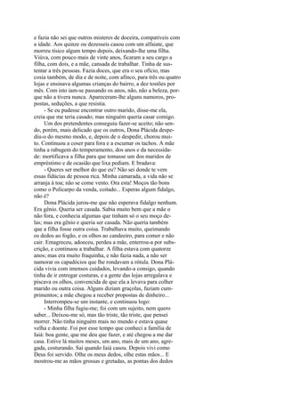 e fazia não sei que outros misteres de doceira, compatíveis com
a idade. Aos quinze ou dezesseis casou com um alfaiate, que
morreu tísico algum tempo depois, deixando-lhe uma filha.
Viúva, com pouco mais de vinte anos, ficaram a seu cargo a
filha, com dois, e a mãe, cansada de trabalhar. Tinha de sustentar a três pessoas. Fazia doces, que era o seu ofício, mas
cosia também, de dia e de noite, com afinco, para três ou quatro
lojas e ensinava algumas crianças do bairro, a dez tostões por
mês. Com isto iam-se passando os anos, não, não a beleza, porque não a tivera nunca. Apareceram-lhe alguns namoros, propostas, seduções, a que resistia.
- Se eu pudesse encontrar outro marido, disse-me ela,
creia que me teria casado; mas ninguém queria casar comigo.
Um dos pretendentes conseguiu fazer-se aceito; não sendo, porém, mais delicado que os outros, Dona Plácida despediu-o do mesmo modo, e, depois de o despedir, chorou muito. Continuou a coser para fora e a escumar os tachos. A mãe
tinha a rabugem do temperamento, dos anos e da necessidade: mortificava a filha para que tomasse um dos maridos de
empréstimo e de ocasião que lixa pediam. E bradava:
- Queres ser melhor do que eu? Não sei donde te vem
essas fidúcias de pessoa rica. Minha camarada, a vida não se
arranja à toa; não se come vento. Ora esta! Moços tão bons
como o Policarpo da venda, coitado... Esperas algum fidalgo,
não é?
Dona Plácida jurou-me que não esperava fidalgo nenhum.
Era gênio. Queria ser casada. Sabia muito bem que a mãe o
não fora, e conhecia algumas que tinham só o seu moço delas; mas era gênio e queria ser casada. Não queria também
que a filha fosse outra coisa. Trabalhava muito, queimando
os dedos ao fogão, e os olhos ao candeeiro, para comer e não
cair. Emagreceu, adoeceu, perdeu a mãe, enterrou-a por subscrição, e continuou a trabalhar. A filha estava com quatorze
anos; mas era muito fraquinha, e não fazia nada, a não ser
namorar os capadócios que lhe rondavam a rótula. Dona Plácida vivia com imensos cuidados, levando-a consigo, quando
tinha de ir entregar costuras, e a gente das lojas arregalava e
piscava os olhos, convencida de que ela a levava para colher
marido ou outra coisa. Alguns diziam graçolas, faziam cumprimentos; a mãe chegou a receber propostas de dinheiro...
Interrompeu-se um instante, e continuou logo:
- Minha filha fugiu-me; foi com um sujeito, nem quero
saber... Deixou-me só, mas tão triste, tão triste, que pensei
morrer. Não tinha ninguém mais no mundo e estava quase
velha e doente. Foi por esse tempo que conheci a família de
Iaiá: boa gente, que me deu que fazer, e até chegou a me dar
casa. Estive lá muitos meses, um ano, mais de um ano, agregada, costurando. Saí quando Iaiá casou. Depois vivi como
Deus foi servido. Olhe os meus dedos, olhe estas mãos... E
mostrou-me as mãos grossas e gretadas, as pontas dos dedos

 