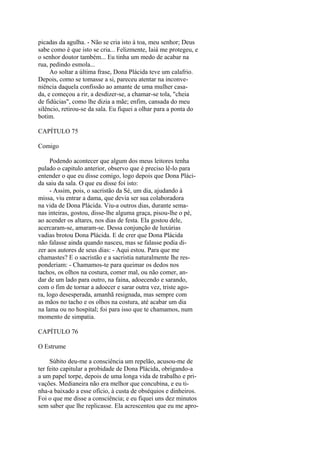picadas da agulha. - Não se cria isto à toa, meu senhor; Deus
sabe como é que isto se cria... Felizmente, Iaiá me protegeu, e
o senhor doutor também... Eu tinha um medo de acabar na
rua, pedindo esmola...
Ao soltar a última frase, Dona Plácida teve um calafrio.
Depois, como se tomasse a si, pareceu atentar na inconveniência daquela confissão ao amante de uma mulher casada, e começou a rir, a desdizer-se, a chamar-se tola, "cheia
de fidúcias", como lhe dizia a mãe; enfim, cansada do meu
silêncio, retirou-se da sala. Eu fiquei a olhar para a ponta do
botim.
CAPÍTULO 75
Comigo
Podendo acontecer que algum dos meus leitores tenha
pulado o capitulo anterior, observo que é preciso lê-lo para
entender o que eu disse comigo, logo depois que Dona Plácida saiu da sala. O que eu disse foi isto:
- Assim, pois, o sacristão da Sé, um dia, ajudando à
missa, viu entrar a dama, que devia ser sua colaboradora
na vida de Dona Plácida. Viu-a outros dias, durante semanas inteiras, gostou, disse-lhe alguma graça, pisou-lhe o pé,
ao acender os altares, nos dias de festa. Ela gostou dele,
acercaram-se, amaram-se. Dessa conjunção de luxúrias
vadias brotou Dona Plácida. E de crer que Dona Plácida
não falasse ainda quando nasceu, mas se falasse podia dizer aos autores de seus dias: - Aqui estou. Para que me
chamastes? E o sacristão e a sacristia naturalmente lhe responderiam: - Chamamos-te para queimar os dedos nos
tachos, os olhos na costura, comer mal, ou não comer, andar de um lado para outro, na faina, adoecendo e sarando,
com o fim de tornar a adoecer e sarar outra vez, triste agora, logo desesperada, amanhã resignada, mas sempre com
as mãos no tacho e os olhos na costura, até acabar um dia
na lama ou no hospital; foi para isso que te chamamos, num
momento de simpatia.
CAPÍTULO 76
O Estrume
Súbito deu-me a consciência um repelão, acusou-me de
ter feito capitular a probidade de Dona Plácida, obrigando-a
a um papel torpe, depois de uma longa vida de trabalho e privações. Medianeira não era melhor que concubina, e eu tinha-a baixado a esse ofício, à custa de obséquios e dinheiros.
Foi o que me disse a consciência; e eu fiquei uns dez minutos
sem saber que lhe replicasse. Ela acrescentou que eu me apro-

 