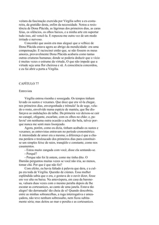 veitara da fascinação exercida por Virgília sobre a ex-costureira, da gratidão desta, enfim da necessidade. Notou a resistência de Dona Plácida, as lágrimas dos primeiros dias, as caras
feias, os silêncios, os olhos baixos, e a minha arte em suportar
tudo isso, até vencê-la. E repuxou-me outra vez de um modo
irritado e nervoso.
Concordei que assim era mas aleguei que a velhice de
Dona Plácida estava agora ao abrigo da mendicidade: era uma
compensação. E raciocinei então que, se não fossem os meus
amores, provavelmente Dona Plácida acabaria como tantas
outras criaturas humanas; donde se poderia deduzir que o vício
é muitas vezes o estrume da virtude, O que não impede que a
virtude seja uma flor cheirosa e sã. A consciência concordou,
e eu fui abrir a porta a Virgília.

CAPÍTULO 77
Entrevista
Virgília entrou risonha e sossegada. Os tempos tinham
levado os sustos e vexames. Que doce que era vê-la chegar,
nos primeiros dias, envergonhada e trêmula! Ia de sege, velado o rosto, envolvido numa espécie de mantéu, que lhe disfarçava as ondulações do talhe. Da primeira vez deixou-se cair
no canapé, ofegante, escarlate, com os olhos no chão; e, palavra! em nenhuma outra ocasião a achei tão bela, talvez porque nunca me senti mais lisonjeado.
Agora, porém, como eu dizia, tinham acabado os sustos e
vexames; as entrevistas entravam no período cronométrico.
A intensidade de amor era a mesma; a diferença é que a chama perdera o tresloucado dos primeiros dias para constituirse um simples feixe de raios, tranqüilo e constante, como nos
casamentos.
- Estou muito zangada com você, disse ela sentando-se.
- Porquê?
- Porque não foi lá ontem, como me tinha dito. O
Damião perguntou muitas vezes se você não iria, ao menos,
tomar chá. Por que é que não foi?
Com efeito, eu havia faltado à palavra que dera, e a culpa era toda de Virgília. Questão de ciúmes. Essa mulher
esplêndida sabia que o era, e gostava de o ouvir dizer, fosse
em voz alta ou baixa. Na antevéspera, em casa da baronesa, valsara duas vezes com o mesmo peralta depois de lhe
escutar as cortesanices, ao canto de uma janela. Estava tão
alegre! tão derramada! tão cheia de si! Quando descobriu,
entre as minhas sobrancelhas, a ruga interrogativa e ameaçadora, não teve nenhum sobressalto, nem ficou subitamente séria; mas deitou ao mar o peralta e as cortesanices.

 